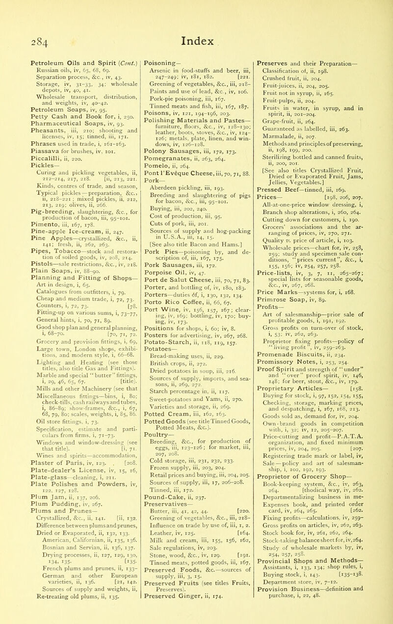 Petroleum Oils and Spirit {Coni.) | Russian oils, iv, 65, 68, 69. Separation process, &c., iv, 43. Storage, iv, 31-33, 34; wholesale depots, iv, 40, 41. Wholesale transport, distribution, and weights, iv, 40-42. Petroleum Soaps, iv, 95. Petty Cash and Book for, i, 250. Pharmaceutical Soaps, iv, 93. Pheasants, iii, 210; shooting and licenses, iv, 15; tinned, iii, 171. Phrases used in trade, i, 161-163. Piassava for brushes, iv. 101. Piccalilli, ii, 220. Pickles— Curing and pickling vegetables, ii, 212-214, 217, 218. [ii, 213, 221. Kinds, centres of trade, and season, Typical pickles —preparation, &c.5 ii, 218-221 ; mixed pickles, ii, 212, 213, 219; olives, ii, 266. Pig-breeding, slaughtering, &c., for production of bacon, iii, 95-101. Pimento, iii, 167, 178. Pine-apple Ice-cream, ii, 247. Pine Apples—crystallized, &c., ii, 141; fresh, ii, 262, 263. Pipes, Tobacco—stock and restora- tion of soiled goods, iv, 208, 214. Pistols—sale restrictions, &c., iv, 218. Plain Soaps, iv, 88-90. Planning and Fitting of Shops— Art in design, i, 65. Catalogues from outfitters, i, 79. Cheap and medium trade, i, 72, 73. Counters, i, 72, 73. [78. Fitting-up on various sums, i, 73-77, General hints, i, 70, 71, 89. Good shop plan and general planning, i, 68-70. [70, 71, 72. Grocery and provision fittings, i, 69, Large town, London shops, exhibi- tions, and modern style, i, 66-68. Lighting and Heating (see those titles, also title Gas and Fittings). Marble and special “ butter ” fittings, i, 29, 46, 65, 67. [title). Mills and other Machinery (see that Miscellaneous fittings—bins, i, 80; check-tills, cash railways and tubes, i, 86-89; show-frames, &c., i, 67, 68, 79, 80; scales, weights, i, 85, 86. Oil store fittings, i, 73. Specification, estimate and parti- culars from firms, i, 71-73. Windows and window-dressing (see that title). [i, 71. Wines and spirits—accommodation, Plaster of Paris, iv, 123. . [208. Plate-dealer’s License, iv, 15, 16, Plate-glass- cleaning, i, 211. Plate Polishes and Powders, iv, 122, 127, 128. Plum Jam, ii, 137, 206. Plum Pudding, iv, 267. Plums and Prunes— Crystallized, &c., ii, 141. [ii, 132. Difference between plumsand prunes, Dried or Evaporated, ii, 132, 133. American, Californian, ii, 135, 136. Bosnian and Servian, ii, 136, 137. Drying processes, ii, 127, 129, 130, 134. 135- _ [!35- French plums and prunes, ii, 133- German and other European varieties, ii, 136. [21, 142. Sources of supply and weights, ii, Re-treating old plums, ii, 135. Poisoning- Arsenic in food-stuffs and beer, iii, 247-249; iv, 181, 182. [221. Greening of vegetables, &c., iii, 218- Paints and use of lead, &c., iv, 106. Pork-pie poisoning, iii, 167. Tinned meats and fish, iii, 167, 187. Poisons, iv, 121, 194-196, 203. Polishing Materials and Pastes— furniture, floors, &c., iv, 128-130; leather, boots, stoves, &c., iv, 124- 126; metals, plate, linen, and win- dows, iv, 126-128. Polony Sausages, iii, 172, 173. Pomegranates, ii, 263, 264. Pomelo, ii, 264. Pont l’Eveque Cheese, iii, 70, 71, 88. Pork— Aberdeen pickling, iii, 193. Breeding and slaughtering of pigs for bacon, &c., iii, 95-101. Buying, iii, 202, 240. Cost of production, iii, 95. Cuts of pork, iii, 201. Sources of supply and hog-packing in U.S.A., iii, 14, 15. [See also title Bacon and Hams.] Pork Pies—poisoning by, and de- scription of, iii, 167, 175. Pork Sausages, iii, 172. Porpoise Oil, iv, 47. Port de Salut Cheese, iii, 70, 71, 83. Porter, and bottling of, iv, 180, 183. Porters—duties 6f, i, 130, 132, 134. Porto Rico Coffee, ii, 66, 67. Port Wine, iv, 156, 157, 167; clear- ing, iv, 169; bottling, iv, 170; buy- ing, iv, 173. Positions for shops, i, 60; iv, 8. Posters for advertising, iv, 267, 268. Potato-Starch, ii, 118, 119, 157. Potatoes— Bread-making uses, ii, 229. British crops, ii, 272. Dried potatoes in soup, iii, 216. Sources of supply, imports, and sea- sons, ii, 269, 272. Starch percentage in, ii, 117. Sweet-potatoes and Yams, ii, 270. Varieties and storage, ii, 269. Potted Cream, iii, 162, 163. Potted Goods (see title Tinned Goods, Potted Meats, &c.). Poultry— Breeding, &c., for production of eggs, iii, 123-126; for market, iii, 207, 208. Cold storage, iii, 231, 232, 233. Frozen supply, iii, 203, 204. Retail prices and buying, iii, 204, 205. Sources of supply, iii, 17, 206-208. Tinned, iii, 172. Pound-Cake, ii, 237. Preservatives— Butter, iii, 41, 42, 44. [220. Greening of vegetables, &c., iii, 218- Influence on trade by use of, iii, 1, 2. Leather, iv, 125. [164- Milk and cream, iii, 155, 156, 162, Sale regulations, iv, 203. Stone, wood, &c., iv, 129. [191. Tinned meats, potted goods, iii, 167, Preserved Foods, &c.—sources of supply, iii, 3, 15. Preserved Fruits (see titles Fruits, Preserves). Preserved Ginger, ii, 174. Preserves and their Preparation— Classification of, ii, 198. Crushed fruit, ii, 204. Fruit-juices, ii, 204, 205. Fruit not in syrup, ii, 165. Fruit-pulps, ii, 204. Fruits in water, in syrup, and in spirit, ii, 201-204. Grape-fruit, ii, 264. Guaranteed as labelled, iii, 263. Marmalade, ii, 207. Methods and principles of preserving, ii, 198, 199, 200. Sterilizing bottled and canned fruits, ii, 200, 201. [See also titles Crystallized Fruit, Dried or Evaporated Fruit, Jams, Jellies, Vegetables.] Pressed Beef—tinned, iii, 169. Prices— [198, 206, 207. All-at-one-price window dressing, i, Branch shop alterations, i, 260, 264. Cutting down for customers, i, 190. Grocers’ associations and the ar- ranging of prices, iv, 270, 271. Quality v. price of article, i, 103. Wholesale prices—chart for, iv, 258, 259; study and specimen sale con- ditions, “prices current”, &c., i, 155, i56; 254j 257> 258- Price-lists, iv, 3, 7, 11, 265-267; special lists for seasonable goods, &c., iv, 267, 268. Price Marks—systems for, i, 168. Primrose Soap, iv, 89. Profits— Art of salesmanship—prior sale of profitable goods, i, 191, 192. Gross profits on turn-over of stock, i, 53; iv, 262, 263. Proprietor fixing profits—policy of “living profit”, iv, 259-263. Promenade Biscuits, ii, 234. Promissory Notes, i, 253, 254. Proof Spirit and strength of “under” and “over” proof spirit, iv, 146, 148; for beer, stout, &c., iv, 179. Proprietary Articles— [158. Buying for stock, i, 97, 152, 154, 155, Checking, storage, marking prices, and despatching, i, 167, 168, 213. Goods sold as, demand for, iv, 204. Own-brand goods in competition with, i, 32; iv, 12, 205-207. Price-cutting and profit—P.A.T.A. organization, and fixed minimum prices, iv, 204, 205. [207. Registering trade mark or label, iv, Sale — policy and art of salesman- ship, i, 102, 192, 193. Proprietor of Grocery Shop— Book-keeping system, &c., iv, 263, 264. [thodical way, iv, 262. Departmentalizing business in me- Expenses book, and printed order card, iv, 264, 265. [262. Fixing profits—calculations, iv, 259- Gross profits on articles, iv, 262, 263. Stock book for, iv, 261, 262, 264. Stock-taking balance sheet for, ^,264. Study of wholesale markets by, iv, 254, 257j 258. Provincial Shops and Methods— Assistants, i, 133, 134; shop rules, i, Buying stock, i, 143. [i35—13^- Department store, iv, 7-12. Provision Business—definition and purchase, i, 22, 48.