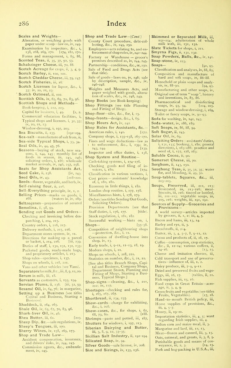 Scales and Weights— Alteration, or weighing goods with paper under scoop—law on, iv, 249. Examination by inspectors, &c., i, 138, 268, 269, 270. [174, 182, 270. Forms and management, i, 85, 86, Scented Teas, ii, 35, 37, 50, 53. Schabzieger Cheese, iii, 70, 88. Scotch Acreage for crops, ii, 3, 4, 9. Scotch Barley, ii, 100, 101. Scotch Cheddar Cheese, iii, 79, 247. Scotch Fisheries, iii, 16. Scotch Licenses for liquor, &c., i, 33; iv, 20, 2i, 23. Scotch Oatmeal, ii, 102. Scottish Oils, iv, 65, 69, 70, 83, 96. Scottish Shops and Methods— Book-keeping, i, 222, 223. Capital for business, i, 49. [1, 2. Commercial education facilities, i, Typical shops and licenses, i, 32, 33; iv, 20, 21, 23. Window-dressing, i, 197, 203. Sea Biscuits, ii, 235. [192-194. Sea-salt—manufacture of salt from, ii, Sea-side Typical Shops, i, 33, 34. Seal Oils, iv, 44, 45, 76. Seasons—buying of stock, new sea- sons, i, 144, 145; monthly list of foods in season, iii, 245, 246; soliciting orders, i, 186; wholesale market arrivals, iv, 246, 257, 258. Seats for Shop Assistants Act, Seed Cake, ii, 238. [iv, 243. Seed Oils, iv, 43. [218-220. Seeds—flower, vegetable, and herb, iv, Self-raising flour, ii, 226. Sell-Everything principle, iv, 1, 2. Selling Prices—marks on goods, i, 168. [waters in, iv, 189. Seltzogenes—preparation of aerated Semolina, ii, 98, 99. Sending out Goods and Orders— Checking and invoicing before des- patching, i, 214, 215. Country orders, i, 216, 217. Delivery methods, i, 215, 216. Department stores system, iv, 77. Directions for making up a parcel or basket, i, 214, 216. [iii, 239. Duties of staff, i, 130, 131, 132, 133; Packeted goods, ready-made bags, and proprietary articles, i, 213. Shop rules—specimen, i, 137. Shops on wheels, i, 218, 221. Vans and other vehicles (see Vans). Separators for milk,&c., iii, 8, 9,12,20. Serum in milk, iii, 18. Servants as customers, i, 193, 194. Servian Plums, ii, 136. [iii, 51, 59 Sesame Oil, iv, 64, 76; in margarine, Setting up a Business (see titles Capital and Business, Starting a Business). Shaddock, ii, 264, 265. Shale Oil, iv, 65, 67, 70, 83, 96. Shark-liver Oil, iv, 46. Shea Butter, iii, 61. [203. Sheep Dip, &c.—sale regulations, iv, Sheep’s Tongues, iii, 170. Sherry Wines, iv, 158, 169, 173. Shop and Trade Law- Accident compensation, insurance, and drivers’ risks, iv, 244, 245. Commission agents, &c., embezzle- ment, iv, 245. Shop and Trade Law—(Cont.) County Court procedure, debt-col- lecting, &c., iv, 249, 250. Employees—acts relating to, and en- forcement of shop rules, iv, 242-244. Factory or Warehouse — grocer’s premises described as, iv, 244, 245. Partnership—conditions, &c., iv, 250. Sale of Food and Drugs Acts (see that title). Sale of goods—laws on, iv, 246; sale by description, sample, &c., iv, 246-248. Weights and Measures Acts, and paper weighed with goods, altera- tion of scales, &c., iv, 248, 249. Shop Books (see Book-keeping). Shop Fittings (see title Planning and Fitting of Shop). Shop-floor—tiles, &c., for, i, 25. Shop-fronts—design, &c., i, 65. Shop Hours Act, iv, 242. Shop Rules for Assistants, &c.— American rules, i, 140. [272. Company shops, i, 135-138, 265-270, Fines and wage deductions—law as to enforcement, &c., i, 139; iv, 243. 244- [139- Inspector and office duties, i, 138, Shop System and Routine — Cash-taking systems, i, 174-176. Checking goods and filing of in- voices, i, 180. [ ^74- Classification in various sections, i, Cost prices — assistants’ knowledge of, i, 180, 181. Economy in little things, i, 182. London shop routine, i, 177, 178. Miscellaneous hints, i, 178, 179. Orders (see titles Sending Out Goods, Soliciting Orders). Provision Departments (see that Staff duties, i, 176, 177. [title). Stock regulation, i, 181, 182. Successful working — hints on, i, Shops— [55-58. Competition of neighbouring shops —protection, &c., i, 21. Conversion of dwelling-house into shop, iv, 13. Early trade, i, 9-11, n-13, 18, 19. Modern shops, i, 21. Shops on wheels, i, 218, 221. Statistics on number, &c., i, 21, 22. [See also titles Branch Shops, Capi- tal and Business, Company Shops, Department Stores, Planning and Fitting of Shops, Starting a Busi- ness, Typical Shops.] Shop-signs —cleaning, &c., i, 217, 212; iv, 127. Shortages—checking and rules for, i, 165, 167, 267. Shortbread, ii, 234, 235. Show-cards—charge for exhibiting, &c., i, 208. Show-cases, &c., for shops, i, 67, 68, 79, 80. [188. Shrimps—paste and potted, iii, 187, Shutters for windows, i, 197, 213. Siberian Dairying and Butter, iii, 3, 8, 9, I2, 3335- Sicilian Salt Industry, ii, 192-194. Silicated Soap, iv, 94. Silver Goods—sale license, iv, 208. Size and Sizings, iv, 135, 136. Skimmed or Separated Milk, iii, 152-154; adulteration of whole milk with, iii, 151, 152. Slate Tickets for shops, i, 211. Smyrna Figs, ii, 131, 132. Soap Powders, Balls, &c., iv, 141. Soap-stone, iv, 123. Soaps— [9°, 95. Classification and analyses, iv, 88, 89, Composition and manufacture of hard and soft soaps, iv, 86-88. Household or plain soaps and analy- sis, iv, 88-90. [94, 95. Manufacturing and other soaps, iv, Original use of term “soap”, history and inventions, iv, 85, 86. Pharmaceutical and disinfecting soaps, iv, 93, 94. [204, 205. Storage and window-dressing, i, 169, Toilet or fancy soaps, iv, 90-93. Soda for washing, iv, 142, 143. Soda-water, iv, 186, 189. Soft Soaps, iv, 86, 88, 94. Soft Sugar, ii, 145. Solar Oil, iv, 69. Sol iciti ng Orders—assistants’ duties, i, 131, 133; booking, i, 180; general directions, i, 183-186; practice and need of, i, T77, 178, 183. Soluble Cocoa, ii, 90. Somerset Cheese, iii, 70. Sorghum, ii, 143, 150. Souchong Teas, ii, 31, 32, 35; water for, and blending, ii, 49, 50. Soup-tablets, Squares, &c., iii, 213-215- Soups, Preserved, iii, 211, 213; desiccated, iii, 213-216; meat- biscuits, iii, 216; tinned or bottled, iii, 211-213; vegetable soups, iii, 215, 216; weights, iii, 197, 792. Sources of Supply—Groceries and Provisions— A world survey—articles imported by grocers, ii, 1,2; iii, 4, 5. Bacon and hams, iii, 13, 74. Barley and rye, ii, 3. Breadstuffs, ii, 2-4. Butter, iii, 3, 4, 5-7, 8, 9-77, 72. Cocoa and products of, ii, 76, 77. Coffee—consumption, crop statistics, &c., ii, 72-14; various coffees, ii, 14-76. [73, 75. Cheese and imitation cheeses, iii, Cold transport and use of preserva- tives—influence of, iii, 1, 2. Dairy produce, iii, 7-9, 9-77. Dried and preserved fruits and vege- Eggs, iii, 76, 77. [tables, ii, 27. Fish supplies, iii, 15, 76. Food crops in Great Britain—acre- age, ii, 3, 4, 9- Green fruits and vegetables (see titles Fruits, Vegetables). [77, 78. Hand-to-mouth British policy, iii, Home supplies of provisions, &c., iii, 4, 5-7- Honey, ii, 79-27. Importation statistics, iii, 4, 5; want regarding Irish supplies, iii, 4. Indian corn and maize meal, ii, 3. Margarine and lard, iii, 72, 73, Meat—frozen and canned, iii, 3, 75. Oats, oatmeal, and groats, ii, 3, 8, 9. Perishable goods and means of con- veyance, iii, 2, 3. [i4> T5- Pork and hog-packing in U.S.A., iii,