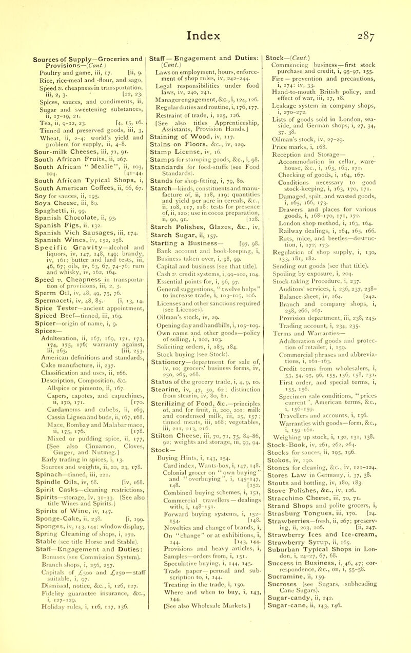 Sources of Supply —Groceries and Provisions—(Cont.) Poultry and game, iii, 17. [ii, 9. Rice, rice-meal and -flour, and sago, Speeds, cheapness in transportation, iii, 2, 3. ‘ I22, 23. Spices, sauces, and condiments, ii, Sugar and sweetening substances, ii, 17-19, 21. Tea, ii, 9-12, 23. [4, i5> *6. Tinned and preserved goods, iii, 3, Wheat, ii, 2-4; world’s yield and problem for supply, ii, 4-8. Sour-milk Cheeses, iii, 71, 91. South African Fruits, ii, 267. South African “ Mealie”, ii, 103, 104. r41 -44- South African Typical Shops, i, South American Coffees, ii, 66, 67. Soy for sauces, ii, 195. Soya Cheese, iii, 89. Spaghetti, ii, 99. Spanish Chocolate, ii, 93. Spanish Figs, ii, 132. Spanish Vich Sausages, iii, 174. Spanish Wines, iv, 152, 158. Specific Gravity -alcohol and liquors, iv, 147, 148, 149; brandy, iv, 161; butter and lard tests, iii, 46, 67; oils, iv, 63, 67, 74-76; rum and whisky, iv, 162, 164. Speed v. Cheapness in transporta- tion of provisions, iii, 2, 3. Sperm Oil, iv, 48, 49, 75, 76. Spermaceti, iv, 48, 85. [i, 13, 14. Spice Tester-^ancient appointment, Spiced Beef—tinned, iii, 169. Spicer—origin of name, i, 9. Spices— Adulteration, ii, 167, 169, 171, 173, 174, 175> 176; warranty against, iii, 263. [iii, 253. American definitions and standards, Cake manufacture, ii, 237. Classification and uses, ii, 166. Description, Composition, &c. Allspice or pimento, ii, 167. Capers, capotes, and capuchines, 11, 170, 171. [170. Cardamoms and cubebs, ii, 169, Cassia Ligneaand buds, ii, 167,168. Mace, Bombay and Malabar mace, ii, 175, 176. [178. Mixed or pudding spice, ii, 177, [See also Cinnamon, Cloves, Ginger, and Nutmeg.] Early trading in spices, i, 13. Sources and weights, ii, 22, 23, 178. Spinach—tinned, iii, 221. Spindle Oils, iv, 68. [iv, 168. Spirit Casks—cleaning restrictions, Spirits—storage, iv, 31-33. (See also title Wines and Spirits.) Spirits of Wine, iv, 147. Sponge-Cake, ii, 238. [i, 199. Sponges, iv, 143,144 ; window display, Spring Cleaning of shops, i, 272. Stable (see title Horse and Stable). Staff-Engagement and Duties: Bonuses (see Commission System). Branch shops, i, 256, 257. Capitals of >6500 and jC250 — staff suitable, i, 97. Dismissal, notice, &c., i, 126, 127. Fidelity guarantee insurance, &c., i, 127-129. Holiday rules, i, 116, 117, 136. Staff— Engagement and Duties: (Cont.) Laws on employment, hours, enforce- ment of shop rules, iv, 242-244. Legal responsibilities under food laws, iv, 240, 241. Managerengagement, &c., i, 124,126. Regulardutiesand routine, i, 176,177. Restraint of trade, i, 125, 126. [See also titles Apprenticeship, Assistants, Provision Hands.] Staining of Wood, iv, 117. Stains on Floors, See., iv, 129. Stamp License, iv, 16. Stamps for stamping goods, &c., i, 98. Standards for foed-stuffs (see Food Standards). Stands for shop-fitting, i, 79, 80. Starch -kinds, constituentsand manu- facture of, ii, 118, 119; quantities and yield per acre in cereals, &c., ii, 108, 117, 118; tests for presence of, ii, 120; use in cocoa preparation, ii, 90, 91. [128. Starch Polishes, Glazes, &c., iv, Starch Sugar, ii, 157. Starting a Business— [97, 98. Bank account and book-keeping, i, Business taken over, i, 98, 99. Capital and business (see that title). Cash v. credit systems, i, 99-102, 104. Essential points for, i, 96, 97. General suggestions, “ twelve helps” to increase trade, i, 103-105, 106. Licenses and other sanctions required (see Licenses). Oilman’s stock, iv, 29. Opening day and handbills, i, 105-109. Own name and other goods—policy of selling, i, 102, 103. Soliciting orders, i, 183, 184. Stock buying (see Stock). Stationery—department for sale of, iv, 10; grocers’ business forms, iv, 250, 265, 268. Status of the grocery trade, i, 4, 9, 10. Stearine, iv, 47, 50, 62; distinction from stearin, iv, 80, 81. Sterilizing of Food, &c.—principles of, and for fruit, ii, 200, 201; milk and condensed milk, iii, 25, 157 ; tinned meats, iii, 168; vegetables, iii, 211, 213, 216. Stilton Cheese, iii, 70, 71, 75, 84-86, 92; weights and storage, iii, 93, 94. Stock— Buying Hints, i, 143, 154. Card index, Wants-box, i, 147, 148. Colonial grocer on “own buying” and “overbuying”, i, 145-147, 148. [152. Combined buying schemes, i, 151, Commercial travellers — dealings with, i, 148-151. Forward buying systems, i, 152- 154. [148. Novelties and change of brands, i, On “change” or at exhibitions, i, 144- [i43* l44* Provisions and heavy articles, i, Samples—orders from, i, 151. Speculative buying, i, 144, 145. Trade paper — perusal and sub- scription to, i, 144. Treating in the trade, i, 150. Where and when to buy, i, 143, 144. [See also Wholesale Markets.] Stock—(Cont.) Commencing business — first stock purchase and credit, i, 95-97, 155. Fire — prevention and precautions, i> 174: »v, 33. Hand-to-mouth British policy, and effect of war, iii, 17, 18. Leakage system in company shops, i, 270-272. Lists of goods sold in London, sea- side, and German shops, i, 27, 34, 37> 38. Oilman’s stock, iv, 27-29. Price marks, i, 168. Reception and Storage— Accommodation in cellar, ware- house, Sec., i, 163, 164, 172. Checking of goods, i, 164, 167. Conditions necessary to good stock-keeping, i, 163, 170, 171. Damaged, spilt, and wasted goods, i, 165, 166, 173. Drawers and places for various goods, i, 168-170, 171, 172. London shop method, i, 163, 164. Railway dealings, i, 164, 165, 166. Rats, mice, and beetles—destruc- tion, i, 172, 173. Regulation of shop supply, i, 130, 133, 181, 182. Sending out goods (see that title). Spoiling by exposure, i, 204. Stock-taking Procedure, i, 237. Auditors’ services, i, 236, 237, 238- Balance-sheet, iv, 264. [242. Branch and company shops, i, 258, 266, 267. Provision department, iii, 238, 245. Trading account, i, 234, 235. Terms and Warranties— Adulteration of goods and protec- tion of retailer, i, 159. Commercial phrases and abbrevia- tions, i, 161-163. Credit terms from wholesalers, i, 53, 54, 95, 96, 155, 156, 158, 231. First order, and special terms, i, i55, 156. Specimen sale conditions, “prices current ”, American terms, &c., i, 156-159- Travellers and accounts, i, 156. Warranties with goods—form, Sec., i, 159-161. Weighing up stock, i, 130, 131, 138. Stock-Book, iv, 261, 262, 264. Stocks for sauces, ii, 195, 196. Stokos, iv, 190. Stones for cleaning, &c., iv, 121-124. Stores Law in Germany, i, 37, 38. Stouts and bottling, iv, 180, 183. Stove Polishes, &c., iv, 126. Stracchino Cheese, iii, 70, 71. Strand Shops and polite grocers, i, Strasburg Tongues, iii, 170. [24. Strawberries—fresh, ii, 267; preserv- ing, ii, 203, 206. [ii, 247. Strawberry Ices and Ice-cream, Strawberry Syrup, ii, 165. Suburban Typical Shops in Lon- don, i, 24-27, 67, 68. Success in Business, i, 46, 47: cor- respondence, &c., on, i, 55-58. Sucramine, ii, 159. Sucroses (see Sugars, subheading Cane Sugars). Sugar-candy, ii, 242. Sugar-cane, ii, 143, 146.