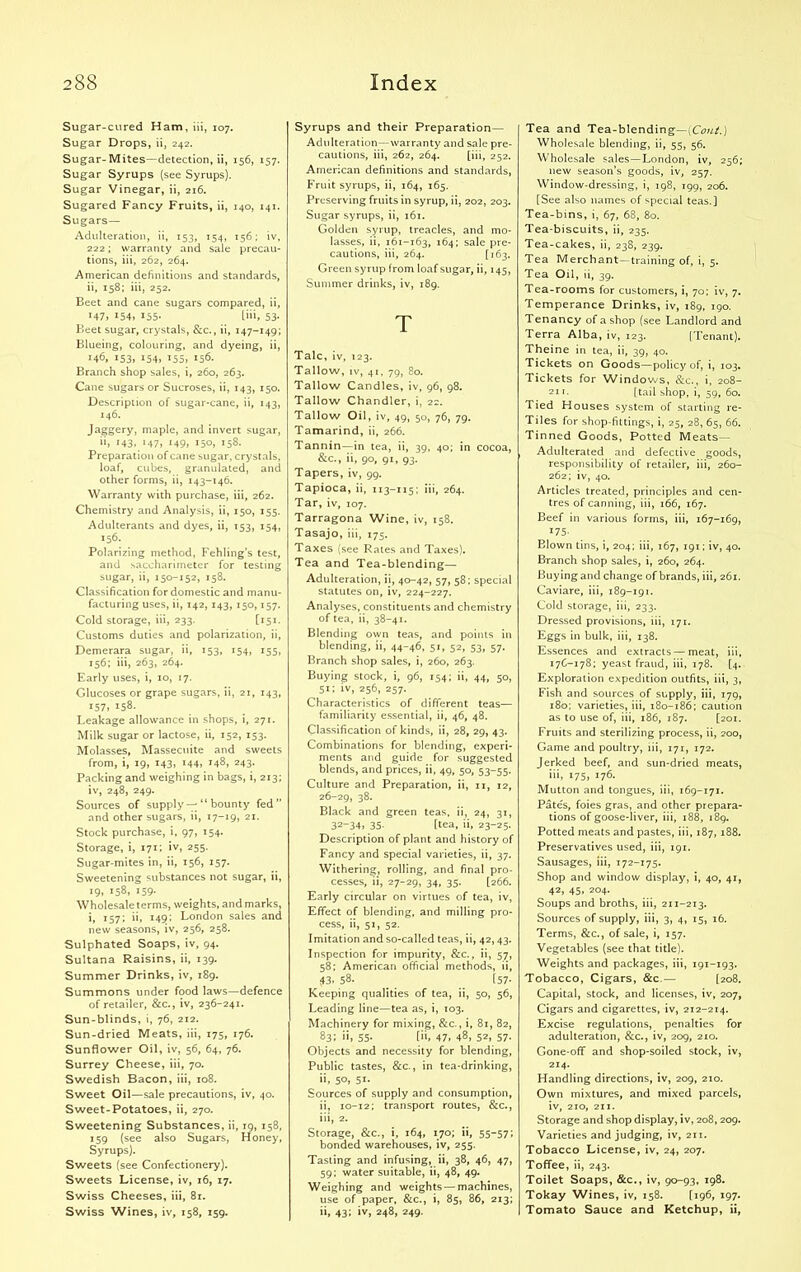 Sugar-cured Ham, iii, 107. Sugar Drops, ii, 242. Sugar-Mites—detection, ii, 156, 157. Sugar Syrups (see Syrups). Sugar Vinegar, ii, 216. Sugared Fancy Fruits, ii, 140, 141. Sugars— Adulteration, ii, 153, 154, 156; iv, 222; warranty and sale precau- tions, iii, 262, 264. American definitions and standards, ii, 158; iii, 252. Beet and cane sugars compared, ii, x47> x54> I55* L”i, 53- Beet sugar, crystals, &c., ii, 147-149; Blueing, colouring, and dyeing, ii, 146, 153, 154, 155, 156. Branch shop sales, i, 260, 263. Cane sugars or Sucroses, ii, 143, 150. Description of sugar-cane, ii, 143, 146. Jaggery, maple, and invert sugar, ii, 143, 147, 149, 150, 158. Preparation of cane sugar, crystals, loaf, cubes, granulated, and other forms, ii, 143-146. Warranty with purchase, iii, 262. Chemistry and Analysis, ii, 150, 155. Adulterants and dyes, ii, 153, 154, 156. Polarizing method, Fehling’s test, and saceharimeter for testing sugar, ii, 150-152, 158. Classification for domestic and manu- facturing uses, ii, 142, 143, 150,157. Cold storage, iii, 233. [151. Customs duties and polarization, ii, Demerara sugar, ii, 153, 154, 155, 156; iii, 263, 264. Early uses, i, 10, 17. Glucoses or grape sugars, ii, 21, 143, x57, x58. Leakage allowance in shops, i, 271. Milk sugar or lactose, ii, 152, 153. Molasses, Massecuite and sweets from, i, 19, 143, i44> *48, 243. Packing and weighing in bags, i, 213; iv, 248, 249. Sources of supply-^ “ bounty fed” and other sugars, ii, 17-19, 21. Stock purchase, i, 97, 154. Storage, i, 171; iv, 255. Sugar-mites in, ii, 156, 157. Sweetening substances not sugar, ii, x9i i58> 159- Wholesale terms, weights, and marks, I57'» x49; London sales and new seasons, iv, 256, 258. Sulphated Soaps, iv, 94. Sultana Raisins, ii, 139. Summer Drinks, iv, 189. Summons under food laws—defence of retailer, &c., iv, 236-241. Sun-blinds, i, 76, 212. Sun-dried Meats, iii, 175, 176. Sunflower Oil, iv, 56, 64, 76. Surrey Cheese, iii, 70. Swedish Bacon, iii, 108. Sweet Oil—sale precautions, iv, 40. Sweet-Potatoes, ii, 270. Sweetening Substances, ii, 19, 158, 159 (see also Sugars, Honey, Syrups). Sweets (see Confectionery). Sweets License, iv, 16, 17. Swiss Cheeses, iii, 81. Swiss Wines, iv, 158, 159. Syrups and their Preparation- Adulteration—warranty and sale pre- cautions, iii, 262, 264. [iii, 252. American definitions and standards, Fruit syrups, ii, 164, 165. Preserving fruits in syrup, ii, 202, 203. Sugar syrups, ii, 161. Golden syrup, treacles, and mo- lasses, ii, 161-163, 164; sale pre- cautions, iii, 264. [163. Green syrup from loaf sugar, ii, 145, Summer drinks, iv, 189. T Talc, iv, 123. Tallow, iv, 41, 79, 80. Tallow Candles, iv, 96, 98. Tallow Chandler, i, 22. Tallow Oil, iv, 49, 50, 76, 79. Tamarind, ii, 266. Tannin—in tea, ii, 39, 40; in cocoa, &c., ii, 90, 91, 93. Tapers, iv, 99. Tapioca, ii, 113-115; iii, 264. Tar, iv, 107. Tarragona Wine, iv, 158. Tasajo, iii, 175. Taxes (see Rates and Taxes). Tea and Tea-blending— Adulteration, ii, 40-42, 57, 58; special statutes on, iv, 224-227. Analyses, constituents and chemistry of tea, ii, 38-41. Blending own teas, and points in blending, ii, 44-46, 51, 52, 53, 57. Branch shop sales, i, 260, 263. Buying stock, i, 96, 154; ii, 44, 50, 51; iv, 256, 257. Characteristics of different teas— familiarity essential, ii, 46, 48. Classification of kinds, ii, 28, 29, 43. Combinations for blending, experi- ments and guide for suggested blends, and prices, ii, 49, 50, 53-55. Culture and Preparation, ii, 11, 12, 26-29, 38- Black and green teas, ii, 24, 31, 32-34, 35- [tea, ii, 23-25. Description of plant and history of Fancy and special varieties, ii, 37. Withering, rolling, and final pro- cesses, ii, 27-29, 34, 35. [266. Early circular on virtues of tea, iv, Effect of blending, and milling pro- cess, ii, 51, 52. Imitation and so-called teas, ii, 42, 43. Inspection for impurity, &c., ii, 57, 58; American official methods, ii, $3, 58. _ [57- Keeping qualities of tea, ii, 50, 56, Leading line—tea as, i, 103. Machinery for mixing, &c., i, 81, 82, 83; ii, 55- [ii, 47, 48, 52, 57- Objects and necessity for blending, Public tastes, &c., in tea-drinking, ii, 50, 51. Sources of supply and consumption, ii, 10-12; transport routes, &c., iii, 2. Storage, &c., i, 164, 170; ii, 55-57; bonded warehouses, iv, 255. Tasting and infusing, ii, 38, 46, 47, 59; water suitable, ii, 48, 49. Weighing and weights — machines, use of paper, &c., i, 85, 86, 213; ii, 43; iv, 248, 249. Tea and Tea-blending—(Coat.) Wholesale blending, ii, 55, 56. Wholesale sales—London, iv, 256; new season’s goods, iv, 257. Window-dressing, i, 198, 199, 206. [See also names of special teas.] Tea-bins, i, 67, 68, 80. Tea-biscuits, ii, 235. Tea-cakes, ii, 238, 239. Tea Merchant—training of, i, 5. Tea Oil, ii, 39. Tea-rooms for customers, i, 70; iv, 7. Temperance Drinks, iv, 189, 190. Tenancy of a shop (see Landlord and Terra Alba, iv, 123. [Tenant). Theine in tea, ii, 39, 40. Tickets on Goods—policy of, i, 103. Tickets for Windows, &c., i, 208- 21 >. [tail shop, i, 59, 60. Tied Houses system of starting re- Tiles for shop-fittings, i, 25, 28, 65, 66. Tinned Goods, Potted Meats— Adulterated and defective goods, responsibility of retailer, iii, 260- 262; iv, 40. Articles treated, principles and cen- tres of canning, iii, 166, 167. Beef in various forms, iii, 167-169, x75- Blown tins, i, 204; iii, 167, 191; iv, 40. Branch shop sales, i, 260, 264. Buying and change of brands, iii, 261. Caviare, iii, 189-191. Cold storage, iii, 233. Dressed provisions, iii, 171. Eggs in bulk, iii, 138. Essences and extracts — meat, iii, 176-178; yeast fraud, iii, 178. [4. Exploration expedition outfits, iii, 3, Fish and sources of supply, iii, 179, 180; varieties, iii, 180-186; caution as to use of, iii, 186, 187. [201. Fruits and sterilizing process, ii, 200, Game and poultry, iii, 171, 172. Jerked beef, and sun-dried meats, iii, 175, 176. Mutton and tongues, iii, 169-171. Pates, foies gras, and other prepara- tions of goose-liver, iii, 188, 189. Potted meats and pastes, iii, 187,188. Preservatives used, iii, 191. Sausages, iii, 172-175. Shop and window display, i, 40, 41, 42, 45, 204. Soups and broths, iii, 211-213. Sources of supply, iii, 3, 4, 15, 16. Terms, &c., of sale, i, 157. Vegetables (see that title). Weights and packages, iii, 191-193. Tobacco, Cigars, &c.— [208. Capital, stock, and licenses, iv, 207, Cigars and cigarettes, iv, 212-214. Excise regulations, penalties for adulteration, &c., iv, 209, 210. Gone-off and shop-soiled stock, iv, 214. Handling directions, iv, 209, 210. Own mixtures, and mixed parcels, iv, 210, 211. Storage and shop display, iv, 208, 209. Varieties and judging, iv, 211. Tobacco License, iv, 24, 207. Toffee, ii, 243. Toilet Soaps, &c., iv, 90-93, 198. Tokay Wines, iv, 158. [196, 197. Tomato Sauce and Ketchup, ii,