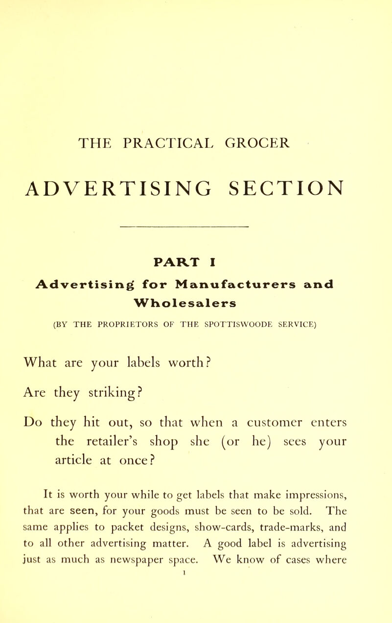 THE PRACTICAL GROCER ADVERTISING SECTION Advertising for Manufacturers and (BY THE PROPRIETORS OF THE SPOTTISWOODE SERVICE) What are your labels worth? Do they hit out, so that when a customer enters article at once? It is worth your while to get labels that make impressions, that are seen, for your goods must be seen to be sold. The same applies to packet designs, show-cards, trade-marks, and to all other advertising matter. A good label is advertising just as much as newspaper space. We know of cases where PART I Wholesalers the retailer’s shop she (or he) sees your