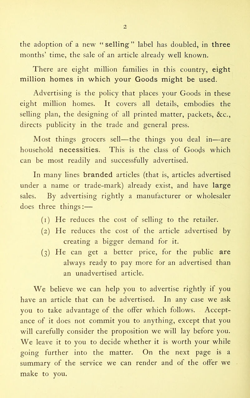 the adoption of a new “selling” label has doubled, in three months’ time, the sale of an article already well known. There are eight million families in this country, eight million homes in which your Goods might be used. Advertising is the policy that places your Goods in these eight million homes. It covers all details, embodies the selling plan, the designing of all printed matter, packets, &c., directs publicity in the trade and general press. Most things grocers sell—the things you deal in—are household necessities. This is the class of Goo^s which can be most readily and successfully advertised. In many lines branded articles (that is, articles advertised under a name or trade-mark) already exist, and have large sales. By advertising rightly a manufacturer or wholesaler does three things:— (1) He reduces the cost of selling to the retailer. (2) He reduces the cost of the article advertised by creating a bigger demand for it. (3) He can get a better price, for the public are always ready to pay more for an advertised than an unadvertised article. We believe we can help you to advertise rightly if you have an article that can be advertised. In any case we ask you to take advantage of the offer which follows. Accept- ance of it does not commit you to anything, except that you will carefully consider the proposition we will lay before you. We leave it to you to decide whether it is worth your while going further into the matter. On the next page is a summary of the service we can render and of the offer we make to you.