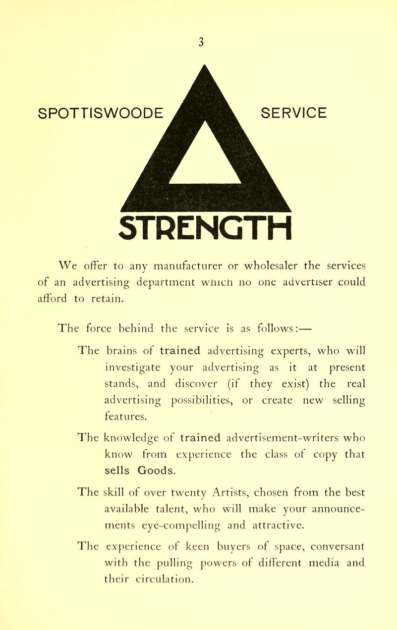 STRENGTH We offer to any manufacturer or wholesaler the services of an advertising department winch no one advertiser could afford to retain. The force behind the service is as follows:— The brains of trained advertising experts, who will investigate your advertising as it at present stands, and discover (if they exist) the real advertising possibilities, or create new selling features. The knowledge of trained advertisement-writers who know from experience the class of copy that sells Goods. The skill of over twenty Artists, chosen from the best available talent, who will make your announce- ments eye-compelling and attractive. The experience of keen buyers of space, conversant with the pulling powers of different media and their circulation.