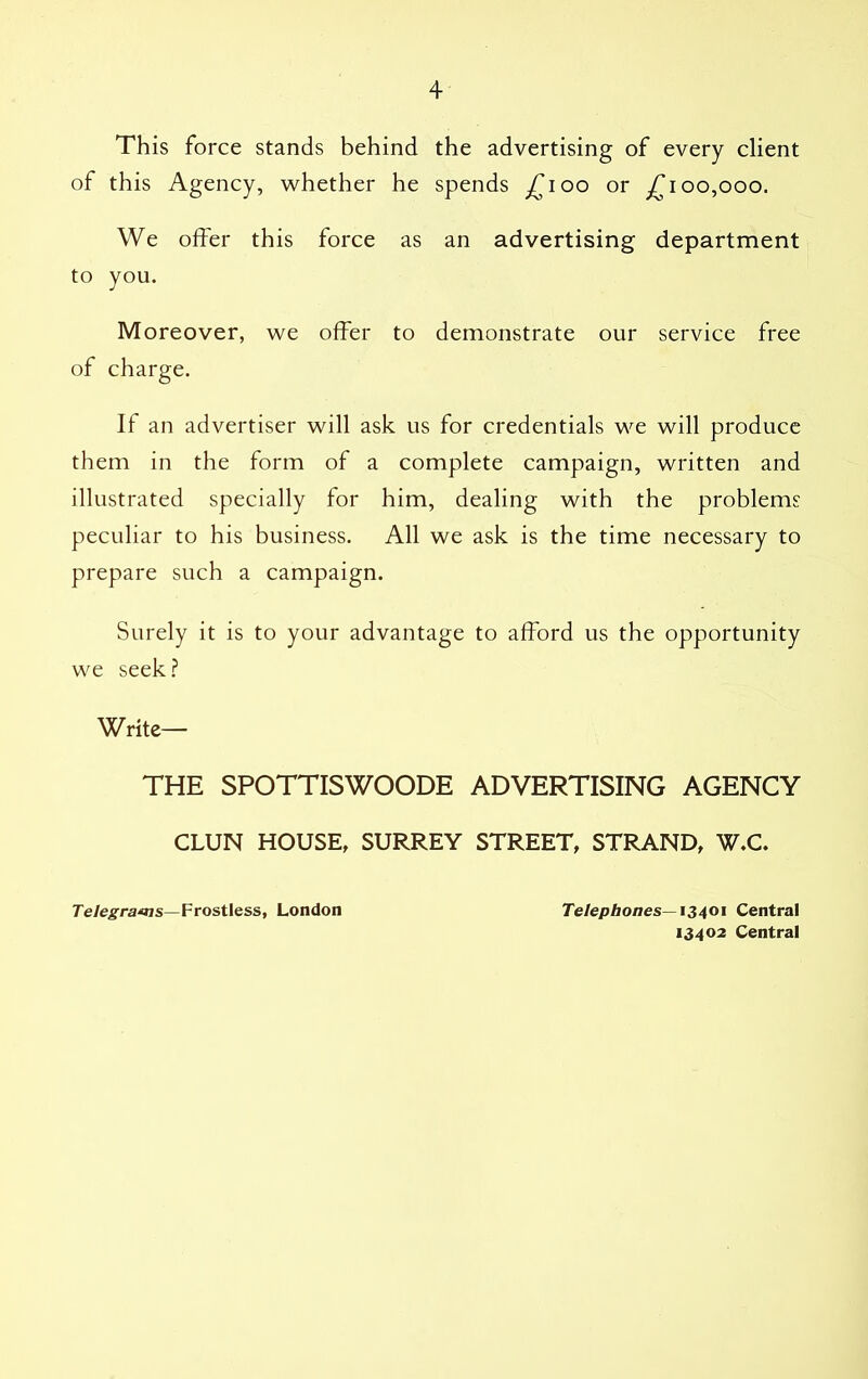 This force stands behind the advertising of every client of this Agency, whether he spends £100 or £100,000. We offer this force as an advertising department to you. Moreover, we offer to demonstrate our service free of charge. If an advertiser will ask us for credentials we will produce them in the form of a complete campaign, written and illustrated specially for him, dealing with the problems peculiar to his business. All we ask is the time necessary to prepare such a campaign. Surely it is to your advantage to afford us the opportunity we seek? Write— THE SPOTTISWOODE ADVERTISING AGENCY CLUN HOUSE, SURREY STREET, STRAND, W.C. Telegrams—Frostless, London Telephones—13401 Central 13402 Central