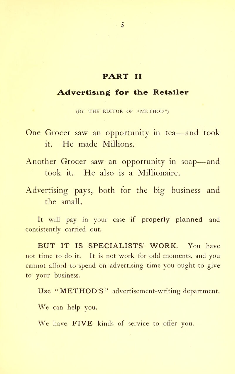 PART II Advertising for tHe Retailer (BY THE EDITOR OF “METHOD”) One Grocer saw an opportunity in tea—and took it. He made Millions. Another Grocer saw an opportunity in soap—and took it. He also is a Millionaire. Advertising pays, both for the big business and the small. It will pay in your case if properly planned and consistently carried out. BUT IT IS SPECIALISTS’ WORK. You have not time to do it. It is not work for odd moments, and you cannot afford to spend on advertising time you ought to give to your business. Use “METHOD’S” advertisement-writing department. We can help you. We have FIVE kinds of service to offer you.