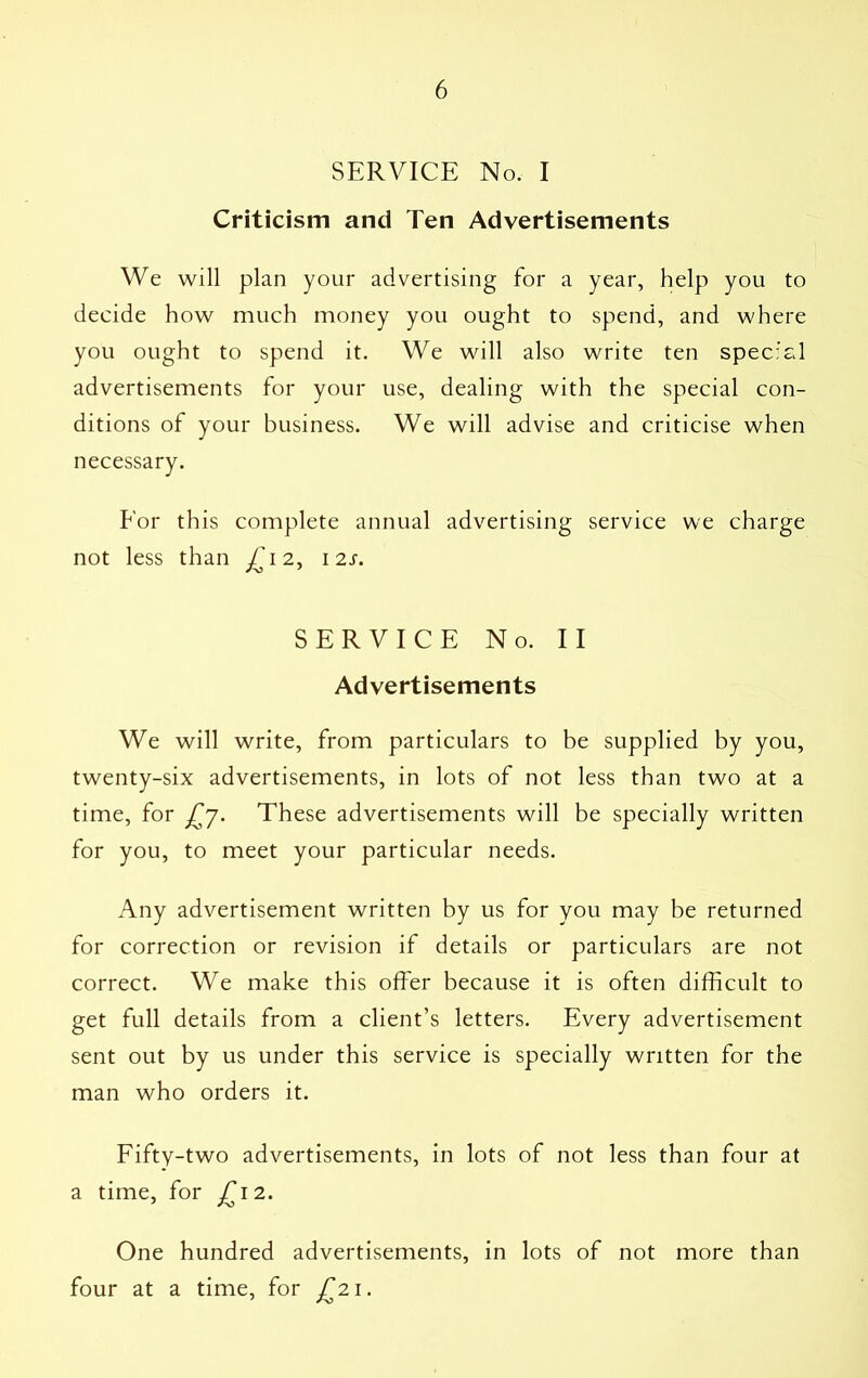 SERVICE No. I Criticism and Ten Advertisements We will plan your advertising for a year, help you to decide how much money you ought to spend, and where you ought to spend it. We will also write ten special advertisements for your use, dealing with the special con- ditions of your business. We will advise and criticise when necessary. Eor this complete annual advertising service we charge not less than £ 12, 12s. SERVICE No. II Advertisements We will write, from particulars to be supplied by you, twenty-six advertisements, in lots of not less than two at a time, for £7. These advertisements will be specially written for you, to meet your particular needs. Any advertisement written by us for you may be returned for correction or revision if details or particulars are not correct. We make this offer because it is often difficult to get full details from a client’s letters. Every advertisement sent out by us under this service is specially written for the man who orders it. Fifty-two advertisements, in lots of not less than four at a time, for £12. One hundred advertisements, in lots of not more than four at a time, for £21.