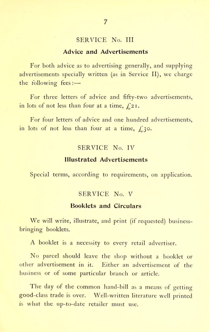 SERVICE No. Ill Advice and Advertisements For both advice as to advertising generally, and supplying advertisements specially written (as in Service II), we charge the hollowing fees :—■ For three letters of advice and fifty-two advertisements, in lots of not less than four at a time, £21. For four letters of advice and one hundred advertisements, in lots of not less than four at a time, £30. SERVICE No. IV Illustrated Advertisements Special terms, according to requirements, on application. SERVICE No. V Booklets and Circulars We will write, illustrate, and print (if requested) business- bringing booklets. A booklet is a necessity to every retail advertiser. No parcel should leave the shop without a booklet or other advertisement in it. Either an advertisement of the business or of some particular branch or article. The day of the common hand-bill as a means of getting good-class trade is over. Well-written literature well printed is what the up-to-date retailer must use.