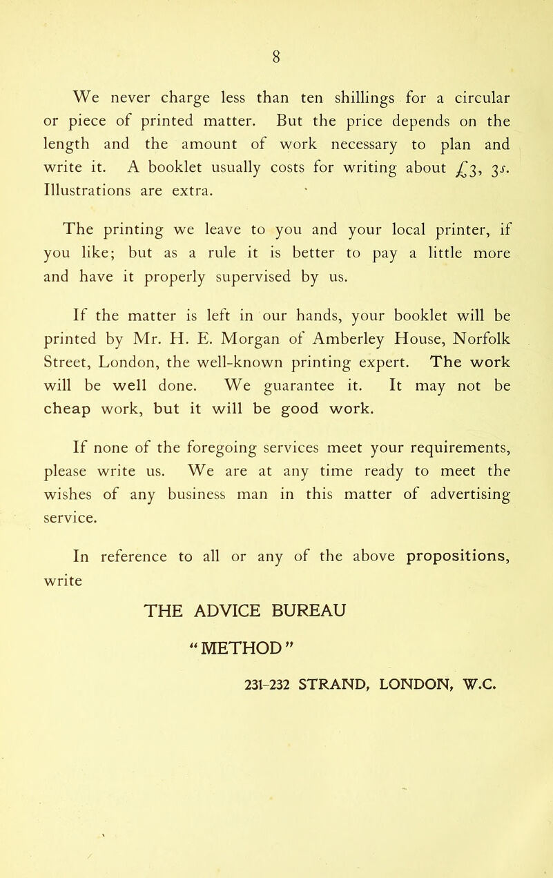 We never charge less than ten shillings for a circular or piece of printed matter. But the price depends on the length and the amount of work necessary to plan and write it. A booklet usually costs for writing about £3, 3J. Illustrations are extra. The printing we leave to you and your local printer, if you like; but as a rule it is better to pay a little more and have it properly supervised by us. If the matter is left in our hands, your booklet will be printed by Mr. H. E. Morgan of Amberley House, Norfolk Street, London, the well-known printing expert. The work will be well done. We guarantee it. It may not be cheap work, but it will be good work. If none of the foregoing services meet your requirements, please write us. We are at any time ready to meet the wishes of any business man in this matter of advertising- service. In reference to all or any of the above propositions, write THE ADVICE BUREAU ** METHOD ” 231-232 STRAND, LONDON, W.C.