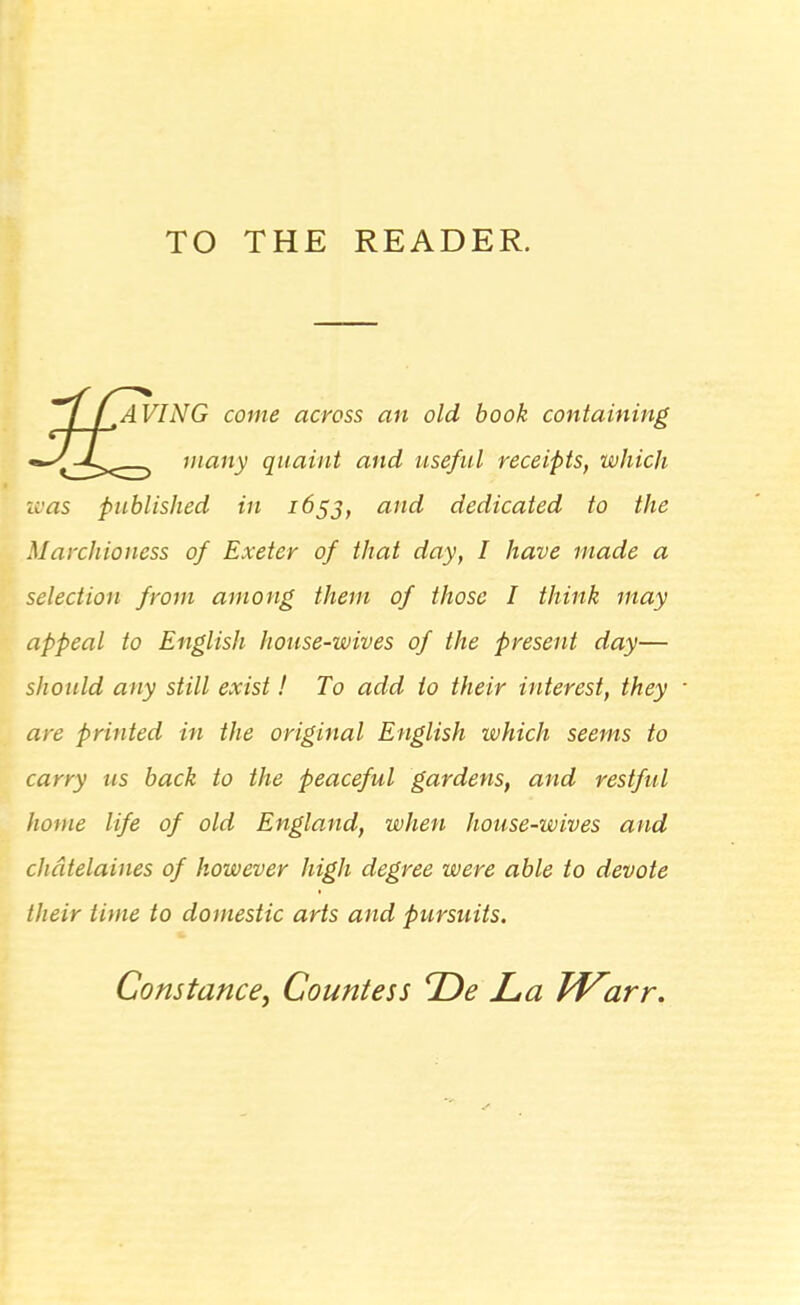 TO THE READER. tAVING come across an old book containing many quaint and useful receipts, which w as published in 1655, and dedicated to the Marchioness of Exeter of that day, I have made a selection from among them of those I think may appeal to English house-wives of the present day— should any still exist! To add to their interest, they are printed in the original English which seems to carry us back to the peaceful gardens, and restful home life of old England, when house-wives and chatelaines of however high degree were able to devote their time to domestic arts and pursuits. Constance, Countess De La IVarr.