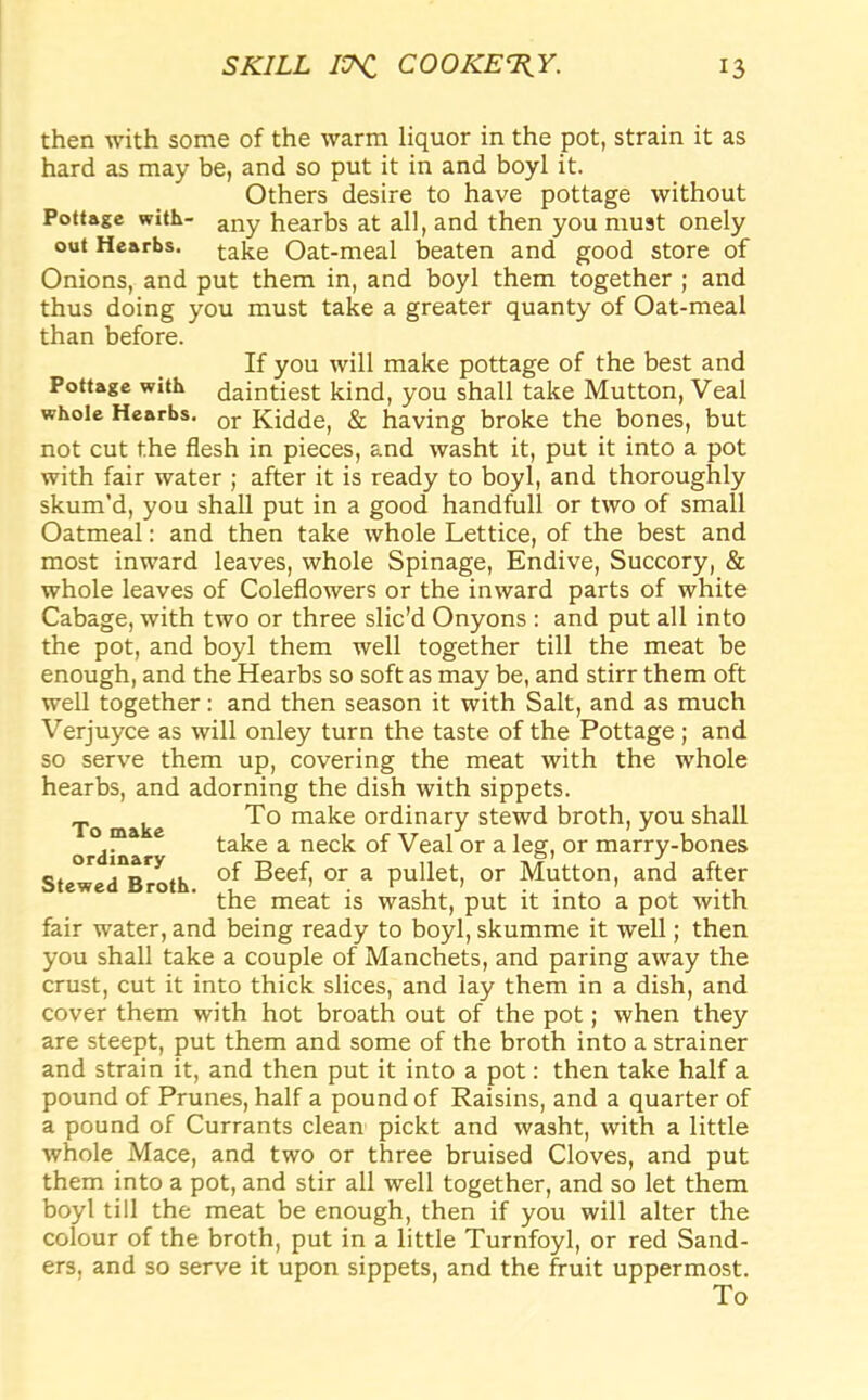 then with some of the warm liquor in the pot, strain it as hard as may be, and so put it in and boyl it. Others desire to have pottage without Pottage with- any hearbs at all, and then you must onely out Hearbs. take Oat-meal beaten and good store of Onions, and put them in, and boyl them together ; and thus doing you must take a greater quanty of Oat-meal than before. If you will make pottage of the best and Pottage with daintiest kind, you shall take Mutton, Veal whole Hearbs. or Kidde, & having broke the bones, but not cut the flesh in pieces, and washt it, put it into a pot with fair water ; after it is ready to boyl, and thoroughly skum’d, you shall put in a good handfull or two of small Oatmeal: and then take whole Lettice, of the best and most inward leaves, whole Spinage, Endive, Succory, & whole leaves of Coleflowers or the inward parts of white Cabage, with two or three slic’d Onyons : and put all into the pot, and boyl them well together till the meat be enough, and the Hearbs so soft as may be, and stirr them oft well together: and then season it with Salt, and as much Verjuyce as will onley turn the taste of the Pottage; and so serve them up, covering the meat with the whole hearbs, and adorning the dish with sippets. To make To make ordinary stewd broth, you shall ,. take a neck of Veal or a leg, or marry-bones ordinary j c. , „ of Beef, or a pullet, or Mutton, and after Stewed Broth. ^ ^ .g ^ i(. a pQfc ^ fair water, and being ready to boyl, skumme it well; then you shall take a couple of Manchets, and paring away the crust, cut it into thick slices, and lay them in a dish, and cover them with hot broath out of the pot; when they are steept, put them and some of the broth into a strainer and strain it, and then put it into a pot: then take half a pound of Prunes, half a pound of Raisins, and a quarter of a pound of Currants clean pickt and washt, with a little whole Mace, and two or three bruised Cloves, and put them into a pot, and stir all well together, and so let them boyl till the meat be enough, then if you will alter the colour of the broth, put in a little Turnfoyl, or red Sand- ers, and so serve it upon sippets, and the fruit uppermost.