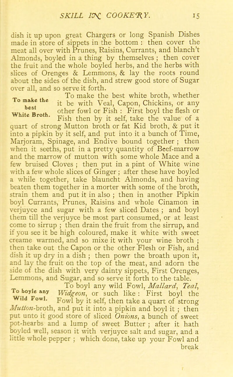 To make the best White Broth. dish it up upon great Chargers or long Spanish Dishes made in store of sippets in the bottom : then cover the meat all over with Prunes, Raisins, Currants, and blanch’t Almonds, boyled in a thing by themselves ; then cover the fruit and the whole boyled herbs, and the herbs with slices of Orenges & Lemmons, & lay the roots round about the sides of the dish, and strew good store of Sugar over all, and so serve it forth. To make the best white broth, whether it be with Veal, Capon, Chickins, or any other fowl or Fish : First boyl the flesh or Fish then by it self, take the value of a quart of strong Mutton broth or fat Kid broth, & put it into a pipkin by it self, and put into it a bunch of Time, Maijoram, Spinage, and Endive bound together ; then when it seeths, put in a pretty quantity of Beef-marrow and the marrow of mutton with some whole Mace and a few bruised Cloves ; then put in a pint of White wine with a few whole slices of Ginger ; after these have boyled a while together, take blauncht Almonds, and having beaten them together in a morter with some of the broth, strain them and put it in also ; then in another Pipkin boyl Currants, Prunes, Raisins and whole Cinamon in verjuyce and sugar with a few sliced Dates ; and boyl them till the verjuyce be most part consumed, or at least come to sirrup ; then drain the fruit from the sirrup, and if you see it be high coloured, make it white with sweet creame warmed, and so mixe it with your wine broth ; then take out the Capon or the other Flesh or Fish, and dish it up dry in a dish ; then powr the broath upon it, and lay the fruit on the top of the meat, and adorn the side of the dish with very dainty sippets, First Orenges, Lemmons, and Sugar, and so serve it forth to the table. To boyl any wild Fowl, Mallard, Teal, roboyle any Widgeon, or such like: First boyl the Wild Fowl. Fowl ^ it seif; then take a quart of strong Afutloti-broth, and put it into a pipkin and boyl it ; then put unto it good store of sliced Onions, a bunch of sweet pot-hearbs and a lump of sweet Butter ; after it hath boyled well, season it with verjuyce salt and sugar, and a little whole pepper ; which done, take up your Fowl and break