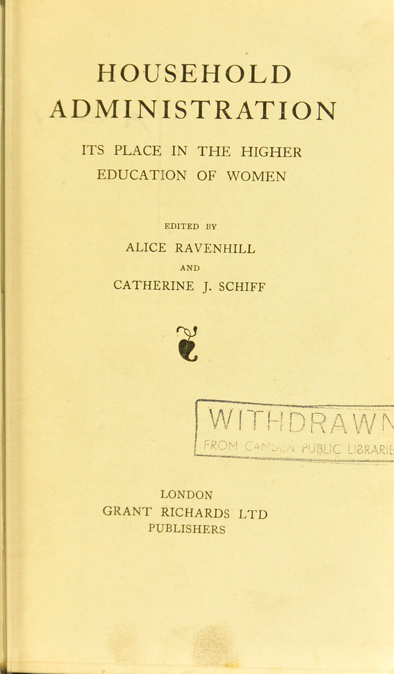 HOUSEHOLD ADMINISTRATION ITS PLACE IN THE HIGHER EDUCATION OF WOMEN EDITED BY ALICE RAVENHILL AND CATHERINE J. SCHIFF W f T u n o a \ a 7 rs vv i ? r t u i\ A vV i ^ _FROM C-r.,„,N PUgLiC LIBRARY LONDON GRANT RICHARDS LTD PUBLISHERS