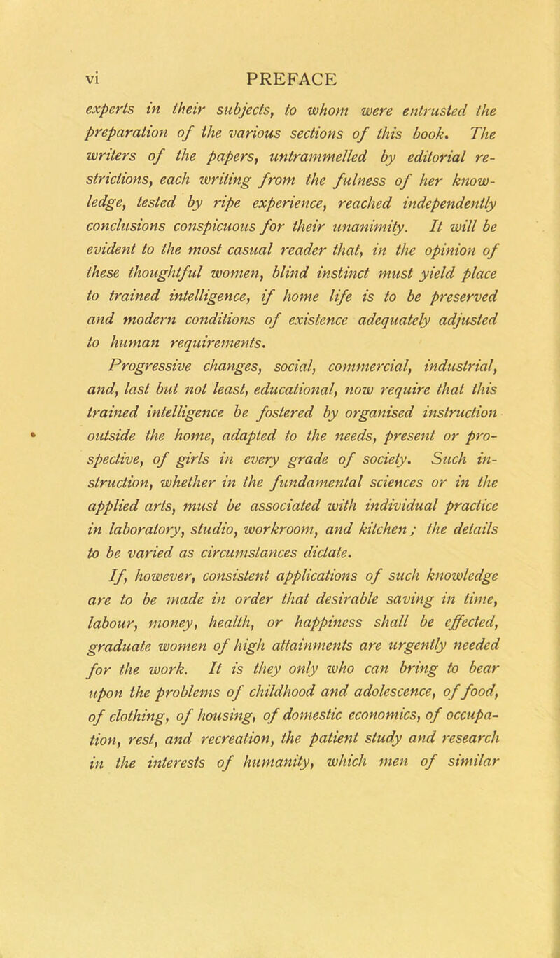 experts in their subjects, to whom were entrusted the preparation of the various sections of this book. The writers of the papers, untrammelled by editorial re- strictions, each writing from the fulness of her know- ledge, tested by ripe experience, reached independently conclusions conspicuous for their unanimity. It will be evident to the most casual reader that, in the opinion of these thoughtful women, blind instinct must yield place to trained intelligence, if home life is to be preserved and modern conditions of existence adequately adjusted to human requirements. Progressive changes, social, commercial, industrial, and, last but not least, educational, now require that this trained intelligence be fostered by organised instruction outside the home, adapted to the needs, present or pro- spective, of girls in every grade of society. Such in- struction, whether in the fundamental sciences or in the applied arts, must be associated with individual practice in laboratory, studio, workroom, and kitchen; the details to be varied as circumstances dictate. If, however, consistent applications of such knowledge are to be made in order that desirable saving in time, labour, money, health, or happiness shall be effected, graduate women of high attainments are urgently needed for the work. It is they only who can bring to bear upon the problems of childhood and adolescence, of food, of clothing, of housing, of domestic economics, of occupa- tion, rest, and recreation, the patient study and research in the interests of humanity, which men of similar