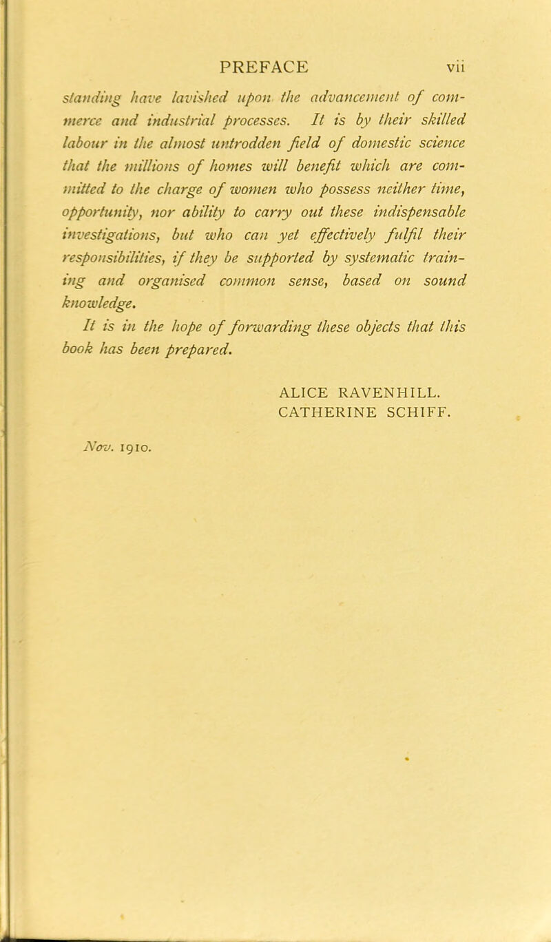 standing have lavished upon the advancement of com- merce and industrial processes. It is by their skilled labour in the almost untrodden field of domestic science that the millions of homes will benefit which are com- mitted to the charge of women who possess neither time, opportunity, nor ability to carry out these indispensable investigations, but who can yet effectively fulfil their responsibilities, if they be supported by systematic train- ing and organised common sense, based on sound knowledge. It is in the hope of forwarding these objects that this book has been prepared. Nov. 1910. ALICE RAVENHILL. CATHERINE SCHIFF.