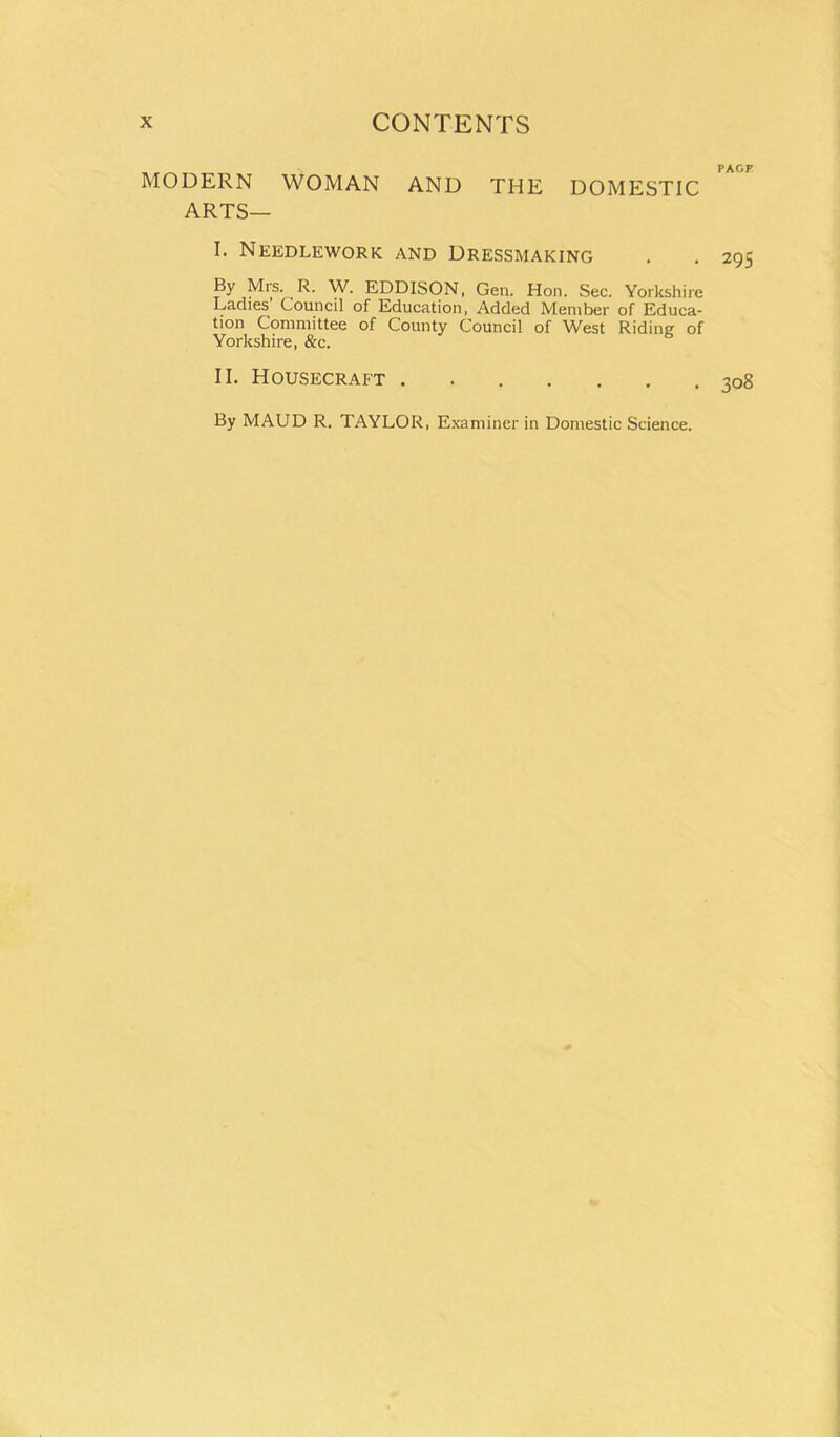 MODERN WOMAN AND THE DOMESTIC ARTS— I. Needlework and Dressmaking By Mrs. R. W. EDDISON, Gen. Hon. Sec. Yorkshire Ladies Council of Education, Added Member of Educa- tion Committee of County Council of West Riding of Yorkshire, &c. II. Housecraft By MAUD R. TAYLOR, Examiner in Domestic Science. PAGF 295 308