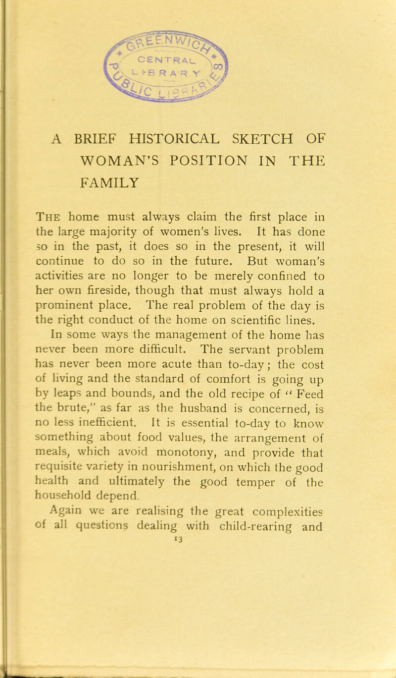 WOMAN’S POSITION IN THE FAMILY The home must always claim the first place in the large majority of women's lives. It has done so in the past, it does so in the present, it will continue to do so in the future. But woman's activities are no longer to be merely confined to her own fireside, though that must always hold a prominent place. The real problem of the day is the right conduct of the home on scientific lines. In some ways the management of the home has never been more difficult. The servant problem has never been more acute than to-day; the cost of living and the standard of comfort is going up by leaps and bounds, and the old recipe of “ Feed the brute,” as far as the husband is concerned, is no less inefficient. It is essential to-day to know something about food values, the arrangement of meals, which avoid monotony, and provide that requisite variety in nourishment, on which the good health and ultimately the good temper of the household depend. Again we are realising the great complexities of all questions dealing with child-rearing and