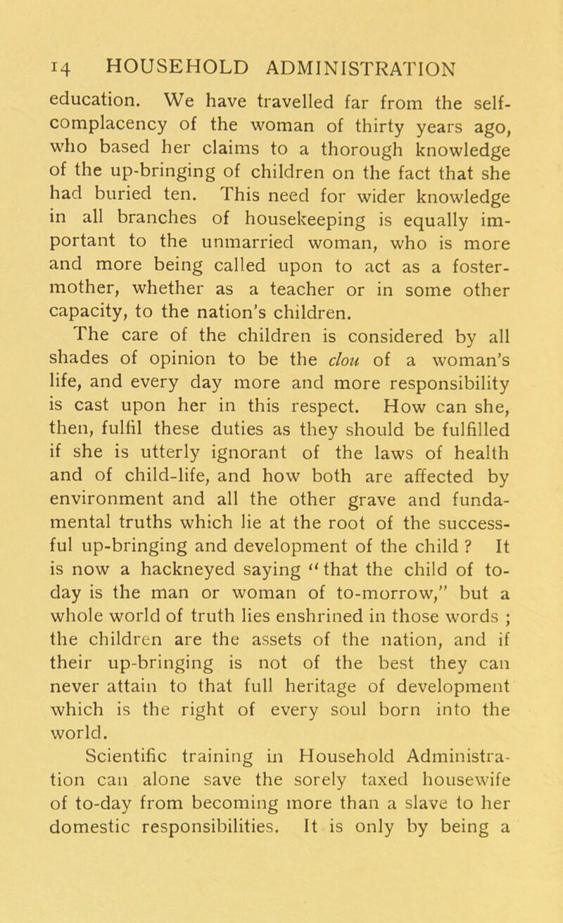 education. We have travelled far from the self- complacency of the woman of thirty years ago, who based her claims to a thorough knowledge of the up-bringing of children on the fact that she had buried ten. This need for wider knowledge in all branches of housekeeping is equally im- portant to the unmarried woman, who is more and more being called upon to act as a foster- mother, whether as a teacher or in some other capacity, to the nation’s children. The care of the children is considered by all shades of opinion to be the clou of a woman’s life, and every day more and more responsibility is cast upon her in this respect. How can she, then, fulfil these duties as they should be fulfilled if she is utterly ignorant of the laws of health and of child-life, and how both are affected by environment and all the other grave and funda- mental truths which lie at the root of the success- ful up-bringing and development of the child ? It is now a hackneyed saying “that the child of to- day is the man or woman of to-morrow,” but a whole world of truth lies enshrined in those words ; the children are the assets of the nation, and if their up-bringing is not of the best they can never attain to that full heritage of development which is the right of every soul born into the world. Scientific training in Household Administra- tion can alone save the sorely taxed housewife of to-day from becoming more than a slave to her domestic responsibilities. It is only by being a