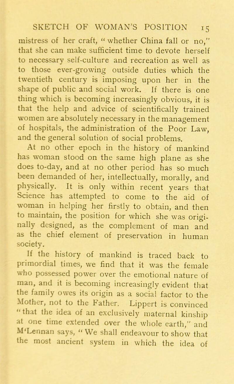 mistress of her craft, “ whether China fall or no,” that she can make sufficient time to devote herself to necessary self-culture and recreation as well as to those ever-growing outside duties which the twentieth century is imposing upon her in the shape of public and social work. If there is one thing which is becoming increasingly obvious, it is that the help and advice of scientifically trained women are absolutely necessary in the management of hospitals, the administration of the Poor Law, and the general solution of social problems. At no other epoch in the history of mankind has woman stood on the same high plane as she does to-day, and at no other period has so much been demanded of her, intellectually, morally, and physically. It is only within recent years that Science has attempted to come to the aid of woman in helping her firstly to obtain, and then to maintain, the position for which she was origi- nally designed, as the complement of man and as the chief element of preservation in human society. If the history of mankind is traced back to primordial times, we find that it was the female who possessed power over the emotional nature of man, and it is becoming increasingly evident that the family owes its origin as a social factor to the Mother, not to the bather. Lippert is convinced that the idea of an exclusively maternal kinship at one time extended over the whole earth,” and M'Lennan says, “ We shall endeavour to show that the most ancient system in which the idea of