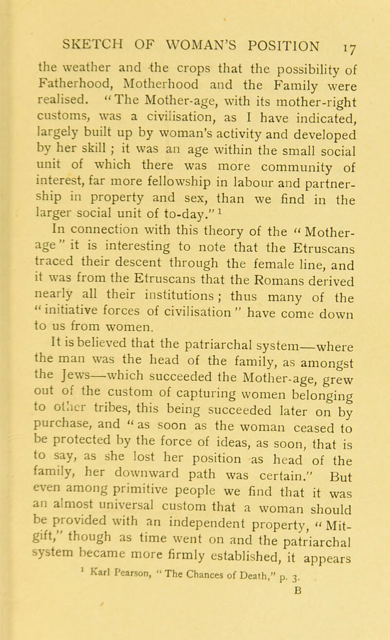 the weather and the crops that the possibility of Fatherhood, Motherhood and the Family were realised. “ The Mother-age, with its mother-right customs, was a civilisation, as I have indicated, largely built up by woman’s activity and developed by her skill ; it was an age within the small social unit of which there was more community of interest, far more fellowship in labour and partner- ship in property and sex, than we find in the larger social unit of to-day.” 1 In connection with this theory of the “ Mother- age ” it is interesting to note that the Etruscans traced their descent through the female line, and it was from the Etruscans that the Romans derived nearly all their institutions; thus many of the initiative forces of civilisation ” have come down to us from women. It is believed that the patriarchal system—where the man was the head of the family, as amongst the Jews—which succeeded the Mother-age, grew out o. the custom of capturing women belonging to otuei tribes, this being succeeded later on by purchase, and “ as soon as the woman ceased to be protected by the force of ideas, as soon, that is to say, as she lost her position as head of the family, her downward path was certain.” But even among primitive people we find that it was an amiost universal custom that a woman should be provided with an independent property, “ Mit- gift,” though as time went on and the patriarchal system became more firmly established, it appears 1 Karl Pearson, “The Chances of Death,” p. 3. B