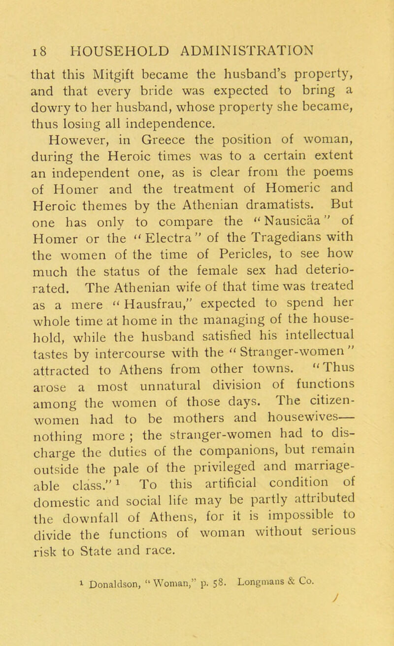 that this Mitgift became the husband’s property, and that every bride was expected to bring a dowry to her husband, whose property she became, thus losing all independence. However, in Greece the position of woman, during the Heroic times was to a certain extent an independent one, as is clear from the poems of Homer and the treatment of Homeric and Heroic themes by the Athenian dramatists. But one has only to compare the “ Nausicaa ” of Homer or the “ Electra ” of the Tragedians with the women of the time of Pericles, to see how much the status of the female sex had deterio- rated. The Athenian wife of that time was treated as a mere “ Hausfrau,” expected to spend her whole time at home in the managing of the house- hold, while the husband satisfied his intellectual tastes by intercourse with the “ Stranger-women  attracted to Athens from other towns. Thus arose a most unnatural division of functions among the women of those days. The citizen- women had to be mothers and housewives nothing more ; the stranger-women had to dis- charge the duties of the companions, but remain outside the pale of the privileged and marriage- able class.”1 To this artificial condition of domestic and social life may be partly attributed the downfall of Athens, for it is impossible to divide the functions of woman without serious risk to State and race. 1 Donaldson, “ Woman,” p. 58. Longmans & Co. J