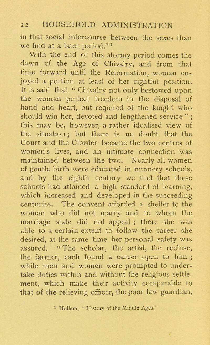 in that social intercourse between the sexes than we find at a later, period.”1 With the end of this stormy period comes the dawn of the Age of Chivalry, and from that time forward until the Reformation, woman en- joyed a portion at least of her rightful position. It is said that “ Chivalry not only bestowed upon the woman perfect freedom in the disposal of hand and heart, but required of the knight who should win her, devoted and lengthened service ” ; this may be, however, a rather idealised view of the situation; but there is no doubt that the Court and the Cloister became the two centres of women's lives, and an intimate connection was maintained between the two. Nearly all women of gentle birth were educated in nunnery schools, and by the eighth century we find that these schools had attained a high standard of learning, which increased and developed in the succeeding centuries. The convent afforded a shelter to the woman who did not marry and to whom the marriage state did not appeal ; there she was able to a certain extent to follow the career she desired, at the same time her personal safety was assured. “ The scholar, the artist, the recluse, the farmer, each found a career open to him ; while men and women were prompted to under- take duties within and without the religious settle- ment, which make their activity comparable to that of the relieving officer, the poor law guardian, 1 Hallam, “ History of the Middle Ages.”