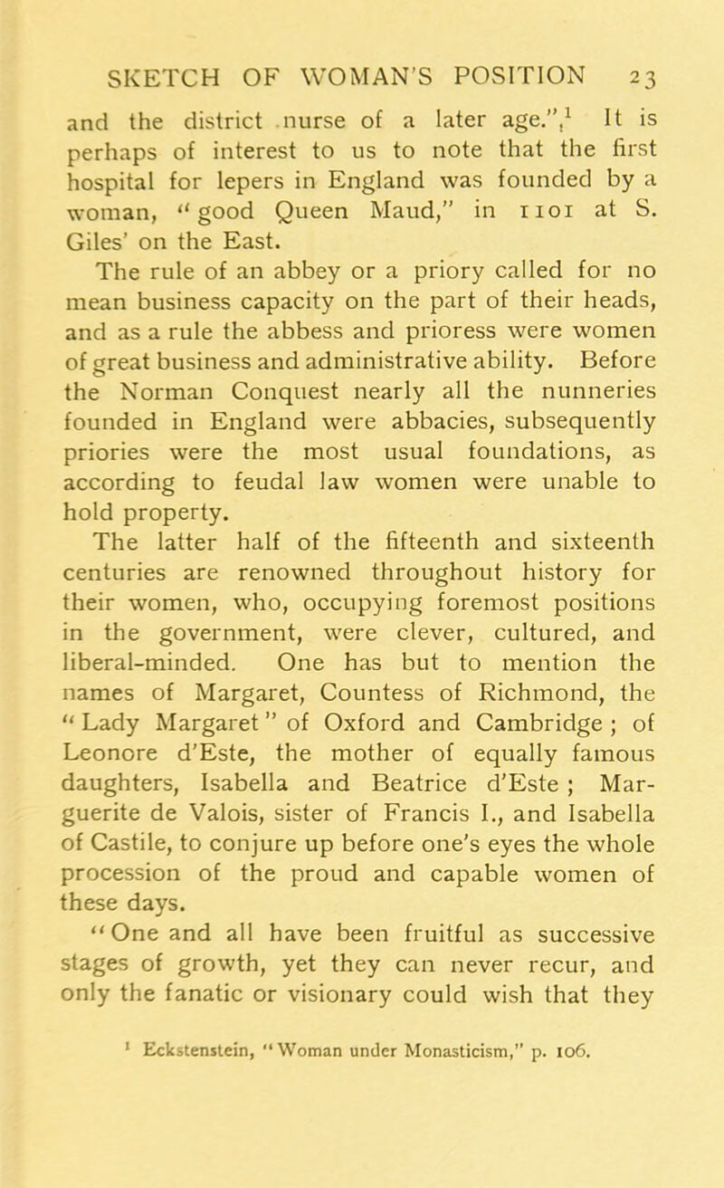 and the district nurse of a later age.’’,1 It is perhaps of interest to us to note that the first hospital for lepers in England was founded by a woman, “good Queen Maud, in 1101 at S. Giles’ on the East. The rule of an abbey or a priory called for no mean business capacity on the part of their heads, and as a rule the abbess and prioress were women of great business and administrative ability. Before the Norman Conquest nearly all the nunneries founded in England were abbacies, subsequently priories were the most usual foundations, as according to feudal law women were unable to hold property. The latter half of the fifteenth and sixteenth centuries are renowned throughout history for their women, who, occupying foremost positions in the government, were clever, cultured, and liberal-minded. One has but to mention the names of Margaret, Countess of Richmond, the “ Lady Margaret of Oxford and Cambridge ; of Leonore d’Este, the mother of equally famous daughters, Isabella and Beatrice d’Este ; Mar- guerite de Valois, sister of Francis I., and Isabella of Castile, to conjure up before one’s eyes the whole procession of the proud and capable women of these days. “ One and all have been fruitful as successive stages of growth, yet they can never recur, and only the fanatic or visionary could wish that they 1 Eckstenstein, “Woman under Monasticism,” p. 106.