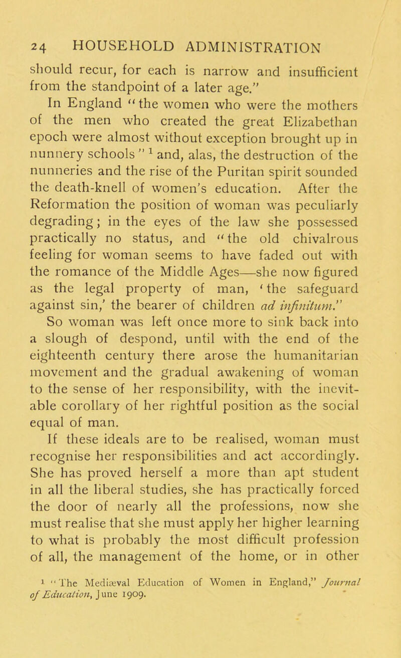 should recur, for each is narrow and insufficient from the standpoint of a later age.” In England “the women who were the mothers of the men who created the great Elizabethan epoch were almost without exception brought up in nunnery schools ” 1 and, alas, the destruction of the nunneries and the rise of the Puritan spirit sounded the death-knell of women’s education. After the Reformation the position of woman was peculiarly degrading; in the eyes of the law she possessed practically no status, and “ the old chivalrous feeling for woman seems to have faded out with the romance of the Middle Ages—she now figured as the legal property of man, ‘ the safeguard against sin,' the bearer of children ad infinitum'' So woman was left once more to sink back into a slough of despond, until with the end of the eighteenth century there arose the humanitarian movement and the gradual awakening of woman to the sense of her responsibility, with the inevit- able corollary of her rightful position as the social equal of man. If these ideals are to be realised, woman must recognise her responsibilities and act accordingly. She has proved herself a more than apt student in all the liberal studies, she has practically forced the door of nearly all the professions, now she must realise that she must apply her higher learning to what is probably the most difficult profession of all, the management of the home, or in other 1 “The Medieval Education of Women in England,” Journal of Education, June 1909.