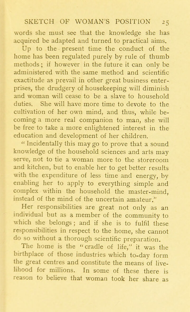 words she must see that the knowledge she has acquired be adapted and turned to practical aims. Up to the present time the conduct of the home has been regulated purely by rule of thumb methods; if however in the future it can only be administered with the same method and scientific exactitude as prevail in other great business enter- prises, the drudgery of housekeeping will diminish and woman will cease to be a slave to household duties. She will have more time to devote to the cultivation of her own mind, and thus, while be- coming a more real companion to man, she will be free to take a more enlightened interest in the education and development of her children. “ Incidentally this may go to prove that a sound knowledge of the household sciences and arts may serve, not to tie a woman more to the storeroom and kitchen, but to enable her to get better results with the expenditure of less time and energy, by enabling her to apply to everything simple and complex within the household the master-mind, instead of the mind of the uncertain amateur.” Her responsibilities are great not only as an individual but as a member of the community to which she belongs ; and if she is to fulfil these responsibilities in respect to the home, she cannot do so without a thorough scientific preparation. The home is the “cradle of life,” it was the birthplace of those industries which to-day form the great centres and constitute the means of live- lihood for millions. In some of these there is reason to believe that woman took her share as