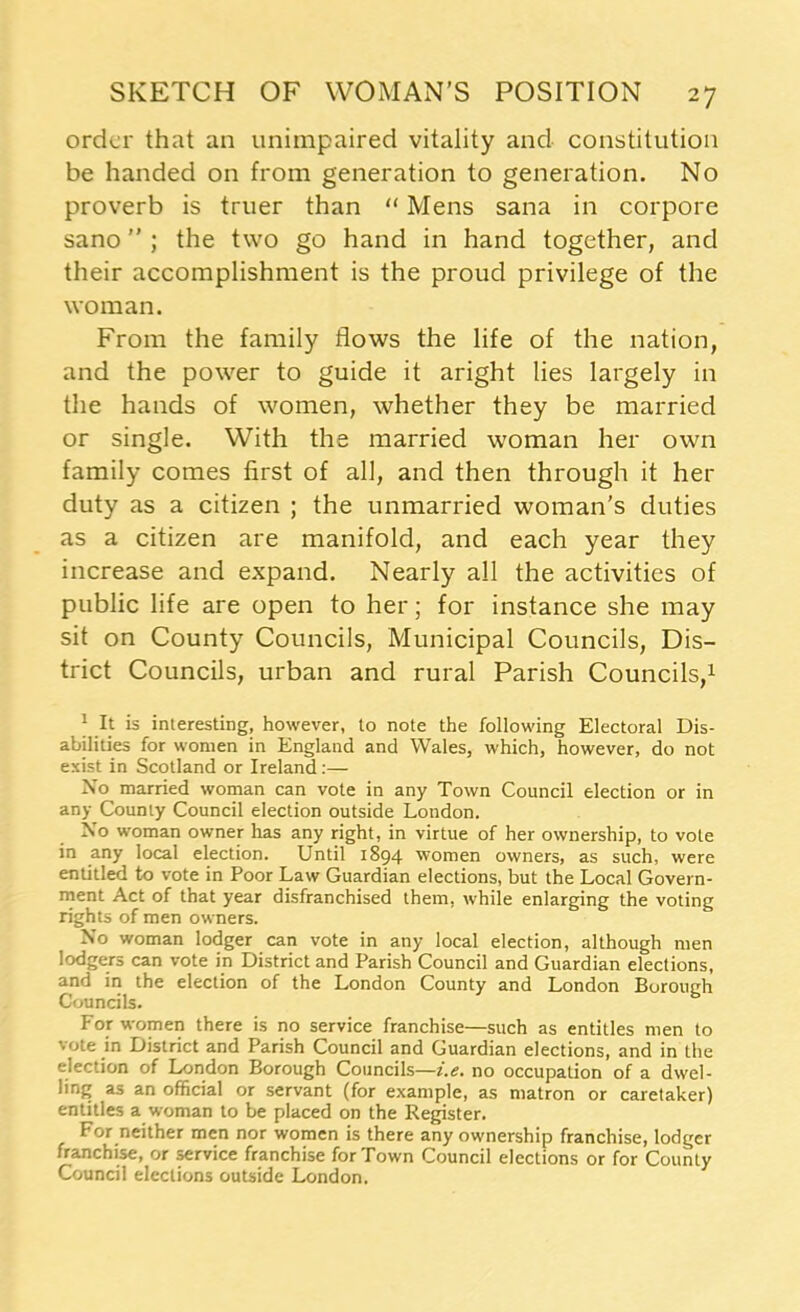 order that an unimpaired vitality and constitution be handed on from generation to generation. No proverb is truer than “ Mens sana in corpore sano ; the two go hand in hand together, and their accomplishment is the proud privilege of the woman. From the family flows the life of the nation, and the power to guide it aright lies largely in the hands of women, whether they be married or single. With the married woman her own family comes first of all, and then through it her duty as a citizen ; the unmarried woman's duties as a citizen are manifold, and each year they increase and expand. Nearly all the activities of public life are open to her; for instance she may sit on County Councils, Municipal Councils, Dis- trict Councils, urban and rural Parish Councils,1 | It is interesting, however, to note the following Electoral Dis- abilities for women in England and Wales, which, however, do not esbt in Scotland or Ireland :— No married woman can vote in any Town Council election or in any County Council election outside London. No woman owner has any right, in virtue of her ownership, to vote in any local election. Until 1894 women owners, as such, were entitled to vote in Poor Law Guardian elections, but the Local Govern- ment Act of that year disfranchised them, while enlarging the voting rights of men owners. No woman lodger can vote in any local election, although men lodgers can vote in District and Parish Council and Guardian elections, and in the election of the London County and London Boroiurh Councils. For women there is no service franchise—such as entitles men to vote in District and Parish Council and Guardian elections, and in the election of London Borough Councils—i.e. no occupation of a dwel- ling as an official or servant (for example, as matron or caretaker) entitles a woman to be placed on the Register. For neither men nor women is there any ownership franchise, lodger franchise, or service franchise for Town Council elections or for County Council elections outside London.