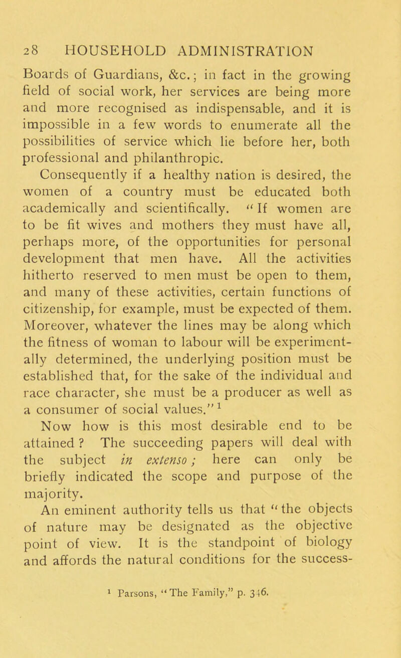 Boards of Guardians, &c.; in fact in the growing field of social work, her services are being more and more recognised as indispensable, and it is impossible in a few words to enumerate all the possibilities of service which lie before her, both professional and philanthropic. Consequently if a healthy nation is desired, the women of a country must be educated both academically and scientifically. “ If women are to be fit wives and mothers they must have all, perhaps more, of the opportunities for personal development that men have. All the activities hitherto reserved to men must be open to them, and many of these activities, certain functions of citizenship, for example, must be expected of them. Moreover, whatever the lines may be along which the fitness of woman to labour will be experiment- ally determined, the underlying position must be established that, for the sake of the individual and race character, she must be a producer as well as a consumer of social values.”1 Now how is this most desirable end to be attained ? The succeeding papers will deal with the subject in extenso; here can only be briefly indicated the scope and purpose of the majority. An eminent authority tells us that 11 the objects of nature may be designated as the objective point of view. It is the standpoint of biology and affords the natural conditions for the success- 1 Parsons, “ The Family,” p. 346.