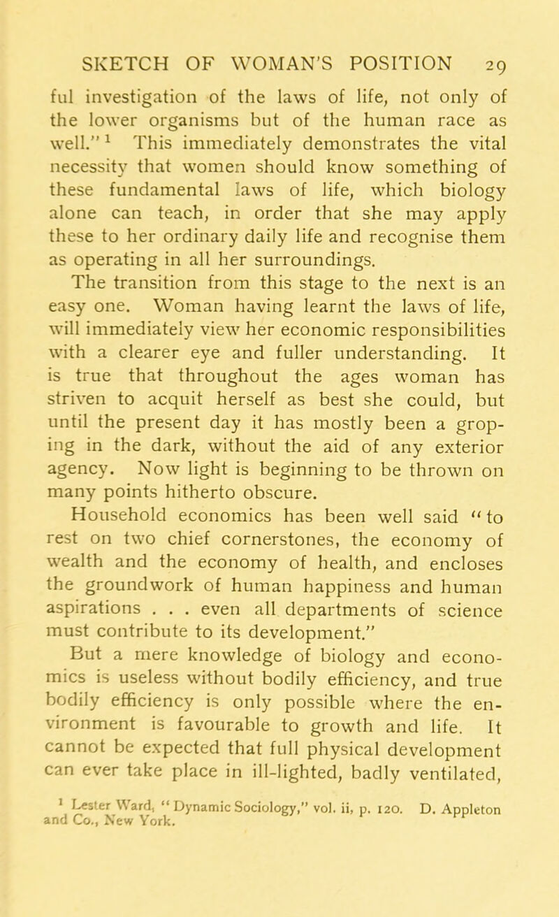 ful investigation of the laws of life, not only of the lower organisms but of the human race as well.” 1 This immediately demonstrates the vital necessity that women should know something of these fundamental laws of life, which biology alone can teach, in order that she may apply these to her ordinary daily life and recognise them as operating in all her surroundings. The transition from this stage to the next is an easy one. Woman having learnt the laws of life, will immediately view her economic responsibilities with a clearer eye and fuller understanding. It is true that throughout the ages woman has striven to acquit herself as best she could, but until the present day it has mostly been a grop- ing in the dark, without the aid of any exterior agency. Now light is beginning to be thrown on many points hitherto obscure. Household economics has been well said “ to rest on two chief cornerstones, the economy of wealth and the economy of health, and encloses the groundwork of human happiness and human aspirations . . . even all departments of science must contribute to its development.” But a mere knowledge of biology and econo- mics is useless without bodily efficiency, and true bodily efficiency is only possible where the en- vironment is favourable to growth and life. It cannot be expected that full physical development can ever take place in ill-lighted, badly ventilated, 1 Lester Ward, “ Dynamic Sociology,” vo). ii, p. 120. D. Appleton and Co., New York.