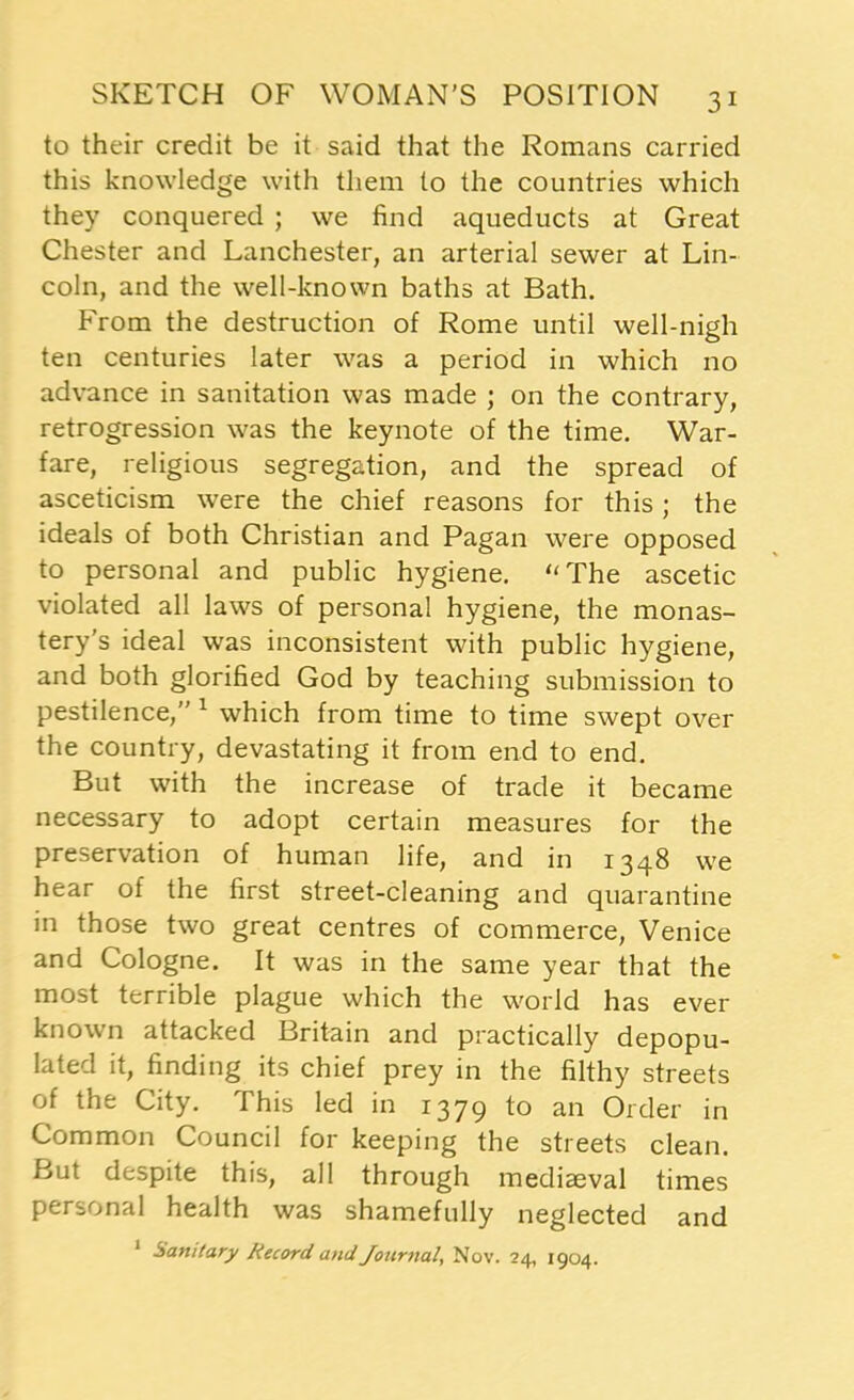 to their credit be it said that the Romans carried this knowledge with them to the countries which they conquered ; we find aqueducts at Great Chester and Lanchester, an arterial sewer at Lin- coln, and the well-known baths at Bath. From the destruction of Rome until well-nigh ten centuries later was a period in which no advance in sanitation was made ; on the contrary, retrogression was the keynote of the time. War- fare, religious segregation, and the spread of asceticism were the chief reasons for this; the ideals of both Christian and Pagan were opposed to personal and public hygiene. “The ascetic violated all laws of personal hygiene, the monas- tery's ideal was inconsistent with public hygiene, and both glorified God by teaching submission to pestilence,” 1 which from time to time swept over the country, devastating it from end to end. But with the increase of trade it became necessary to adopt certain measures for the preservation of human life, and in 1348 we hear of the first street-cleaning and quarantine in those two great centres of commerce, Venice and Cologne. It was in the same year that the most terrible plague which the world has ever known attacked Britain and practically depopu- lated it, finding its chief prey in the filthy streets of the City. This led in 1379 to an Order in Common Council for keeping the streets clean. But despite this, all through mediaeval times personal health was shamefully neglected and Sanitary Record and Journal, Nov. 24, 1904.