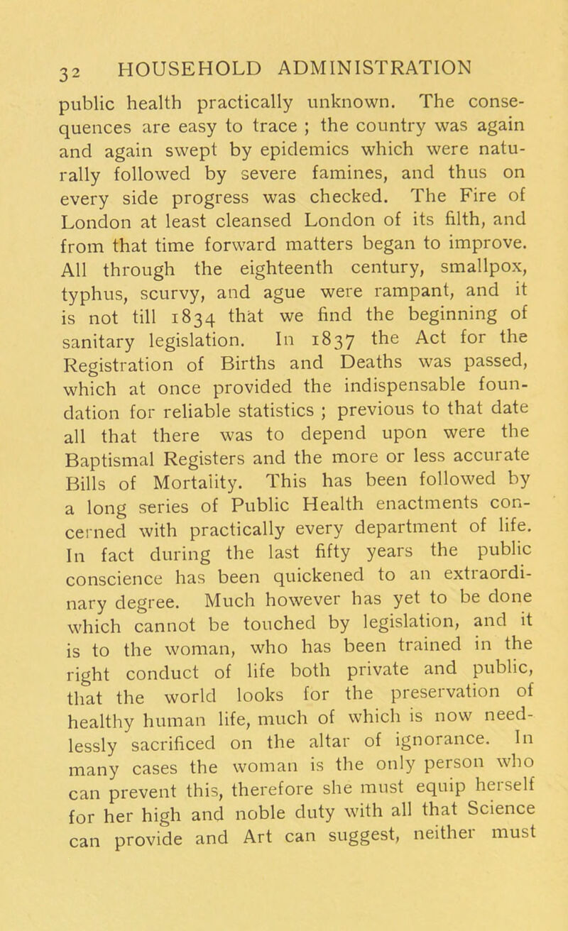 public health practically unknown. The conse- quences are easy to trace ; the country was again and again swept by epidemics which were natu- rally followed by severe famines, and thus on every side progress was checked. The Fire of London at least cleansed London of its filth, and from that time forward matters began to improve. All through the eighteenth century, smallpox, typhus, scurvy, and ague were rampant, and it is not till 1834 that we find the beginning of sanitary legislation. In 1837 the Act for the Registration of Births and Deaths was passed, which at once provided the indispensable foun- dation for reliable statistics ; previous to that date all that there was to depend upon were the Baptismal Registers and the more or less accurate Bills of Mortality. This has been followed by a long series of Public Health enactments con- cerned with practically every department of life. In fact during the last fifty years the public conscience has been quickened to an extraordi- nary degree. Much however has yet to be done which cannot be touched by legislation, and it is to the woman, who has been trained in the right conduct of life both private and public, that the world looks for the preservation of healthy human life, much of which is now need- lessly sacrificed on the altar of ignorance. In many cases the woman is the only person who can prevent this, therefore she must equip hc 1 self for her high and noble duty with all that Science can provide and Art can suggest, neithei must