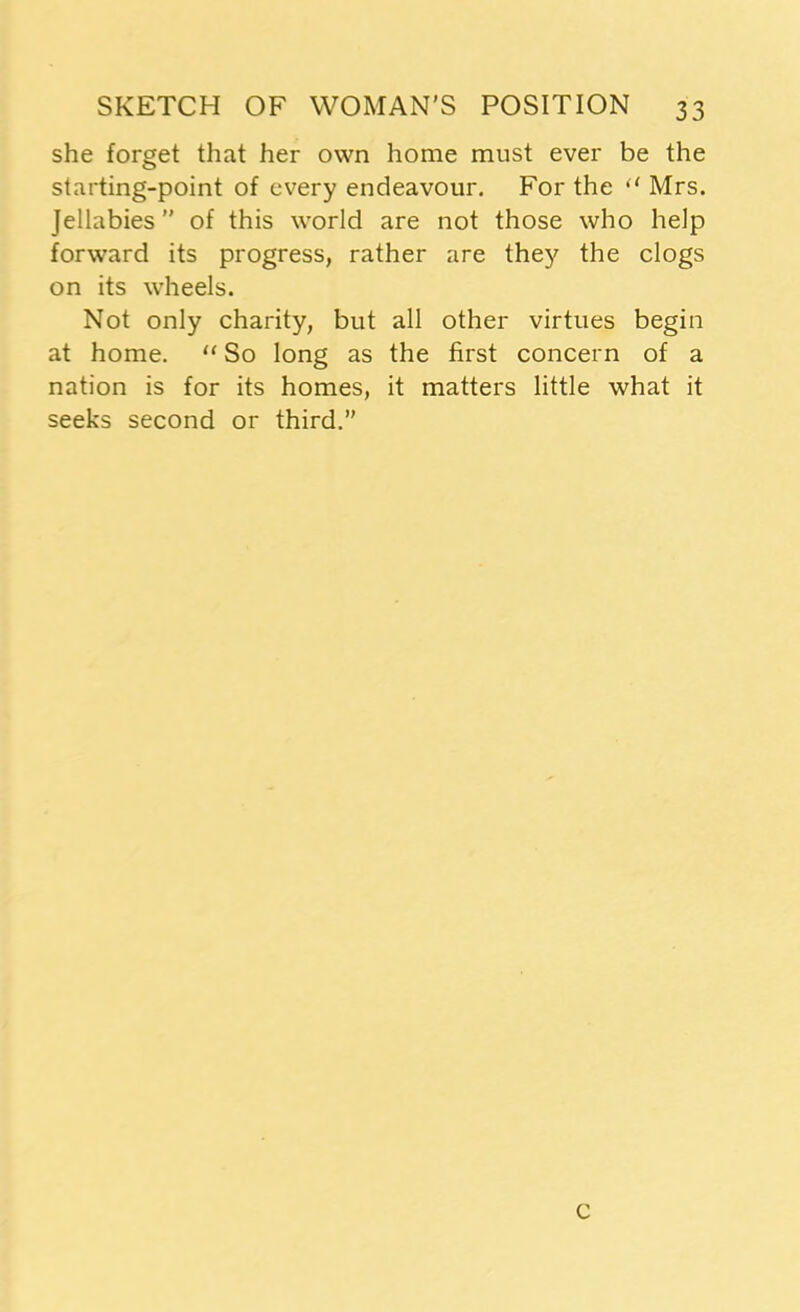 she forget that her own home must ever be the starting-point of every endeavour. For the “ Mrs. Jellabies” of this world are not those who help forward its progress, rather are they the clogs on its wheels. Not only charity, but all other virtues begin at home. “ So long as the first concern of a nation is for its homes, it matters little what it seeks second or third.” c