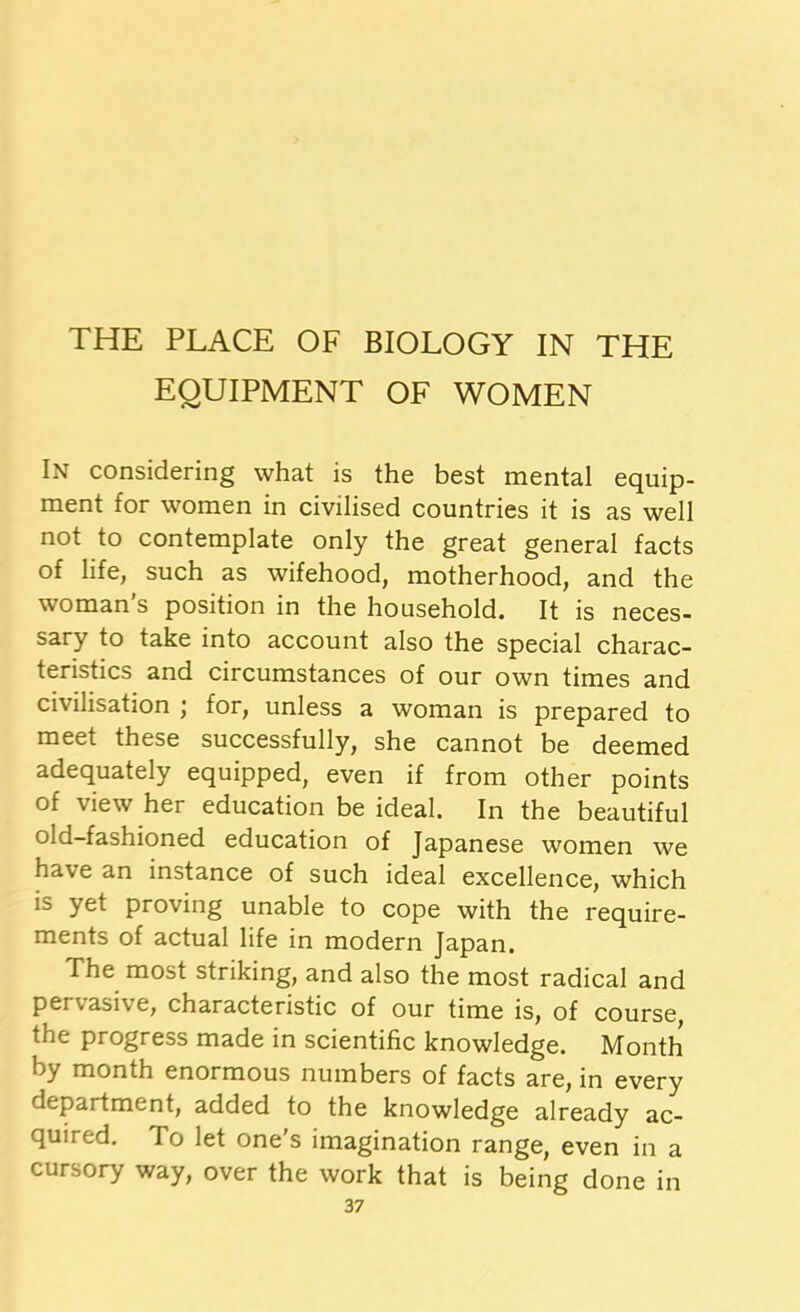 EQUIPMENT OF WOMEN In considering what is the best mental equip- ment for women in civilised countries it is as well not to contemplate only the great general facts of life, such as wifehood, motherhood, and the woman’s position in the household. It is neces- sary to take into account also the special charac- teristics and circumstances of our own times and civilisation ; for, unless a woman is prepared to meet these successfully, she cannot be deemed adequately equipped, even if from other points of view her education be ideal. In the beautiful Old-fashioned education of Japanese women we have an instance of such ideal excellence, which is yet proving unable to cope with the require- ments of actual life in modern Japan. The most striking, and also the most radical and pervasive, characteristic of our time is, of course, the progress made in scientific knowledge. Month by month enormous numbers of facts are, in every department, added to the knowledge already ac- quired. To let one’s imagination range, even in a cursory way, over the work that is being done in