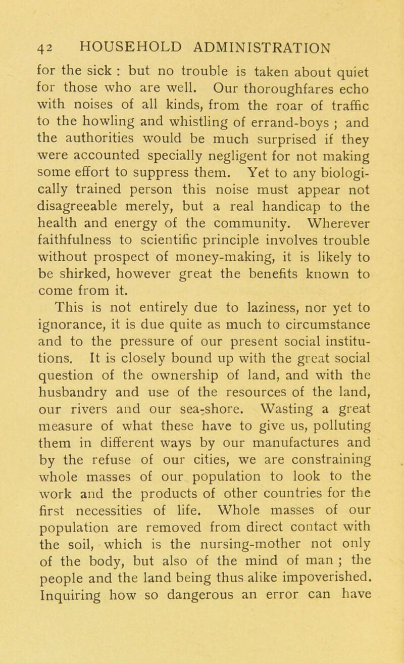 for the sick : but no trouble is taken about quiet for those who are well. Our thoroughfares echo with noises of all kinds, from the roar of traffic to the howling and whistling of errand-boys ; and the authorities would be much surprised if they were accounted specially negligent for not making some effort to suppress them. Yet to any biologi- cally trained person this noise must appear not disagreeable merely, but a real handicap to the health and energy of the community. Wherever faithfulness to scientific principle involves trouble without prospect of money-making, it is likely to be shirked, however great the benefits known to come from it. This is not entirely due to laziness, nor yet to ignorance, it is due quite as much to circumstance and to the pressure of our present social institu- tions. It is closely bound up with the great social question of the ownership of land, and with the husbandry and use of the resources of the land, our rivers and our sea-shore. Wasting a great measure of what these have to give us, polluting them in different ways by our manufactures and by the refuse of our cities, we are constraining whole masses of our population to look to the work and the products of other countries for the first necessities of life. Whole masses of our population are removed from direct contact with the soil, which is the nursing-mother not only of the body, but also of the mind of man ; the people and the land being thus alike impoverished. Inquiring how so dangerous an error can have