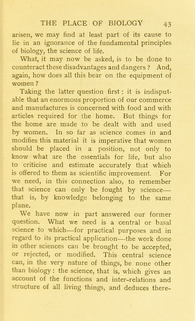 arisen, we may find at least part of its cause to lie in an ignorance of the fundamental principles of biology, the science of life. What, it may now be asked, is to be done to counteract these disadvantages and dangers ? And, again, how does all this bear on the equipment of women ? Taking the latter question first : it is indisput- able that an enormous proportion of our commerce and manufactures is concerned with food and with articles required for the home. But things for the home are made to be dealt with and used by women. In so far as science comes in and modifies this material it is imperative that women should be placed in a position, not only to know what are the essentials for life, but also to criticise and estimate accurately that which is offered to them as scientific improvement. For we need, in this connection also, to remember that science can only be fought by science— that is, by knowledge belonging to the same plane. We have now in part answered our former question. What we need is a central or basal science to which—for practical purposes and in regard to its practical application—the work done in other sciences can be brought to be accepted, or rejected, or modified. This central science can, in the very nature of things, be none other than biology: the science, that is, which gives an account of the functions and inter-relations and structure of all living things, and deduces there-