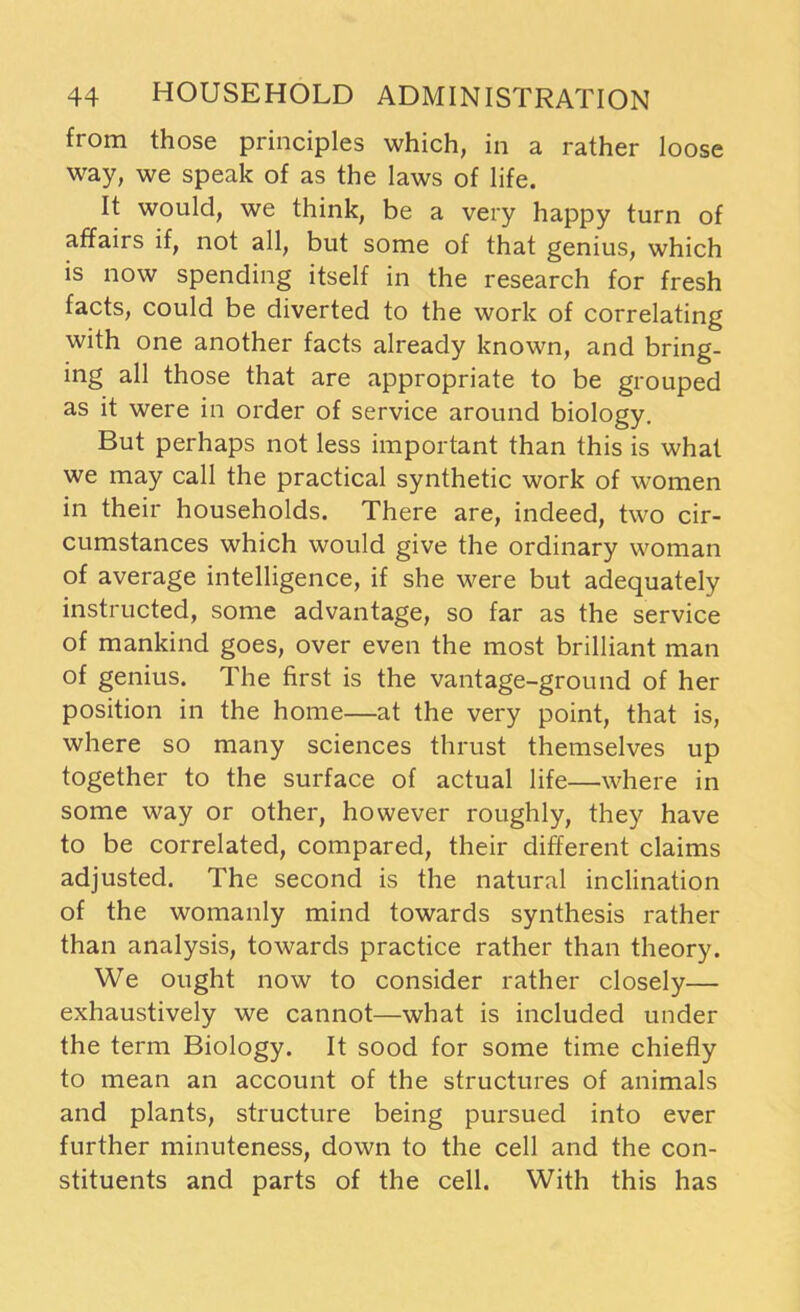 from those principles which, in a rather loose way, we speak of as the laws of life. It would, we think, be a very happy turn of affairs if, not all, but some of that genius, which is now spending itself in the research for fresh facts, could be diverted to the work of correlating with one another facts already known, and bring- ing all those that are appropriate to be grouped as it were in order of service around biology. But perhaps not less important than this is what we may call the practical synthetic work of women in their households. There are, indeed, two cir- cumstances which would give the ordinary woman of average intelligence, if she were but adequately instructed, some advantage, so far as the service of mankind goes, over even the most brilliant man of genius. The first is the vantage-ground of her position in the home—at the very point, that is, where so many sciences thrust themselves up together to the surface of actual life—where in some way or other, however roughly, they have to be correlated, compared, their different claims adjusted. The second is the natural inclination of the womanly mind towards synthesis rather than analysis, towards practice rather than theory. We ought now to consider rather closely— exhaustively we cannot—what is included under the term Biology. It sood for some time chiefly to mean an account of the structures of animals and plants, structure being pursued into ever further minuteness, down to the cell and the con- stituents and parts of the cell. With this has