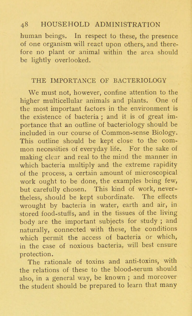 human beings. In respect to these, the presence of one organism will react upon others, and there- fore no plant or animal within the area should be lightly overlooked. THE IMPORTANCE OF BACTERIOLOGY We must not, however, confine attention to the higher multicellular animals and plants. One of the most important factors in the environment is the existence of bacteria ; and it is of great im- portance that an outline of bacteriology should be included in our course of Common-sense Biology. This outline should be kept close to the com- mon necessities of everyday life. For the sake of making clear and real to the mind the manner in which bacteria multiply and the extreme rapidity of the process, a certain amount of microscopical work ought to be done, the examples being few, but carefully chosen. This kind of work, never- theless, should be kept subordinate. The effects wrought by bacteria in water, earth and air, in stored food-stuffs, and in the tissues of the living body are the important subjects for study ; and naturally, connected with these, the conditions which permit the access of bacteria or which, in the case of noxious bacteria, will best ensure protection. The rationale of toxins and anti-toxins, with the relations of these to the blood-serum should also, in a general way, be known j and moreover the student should be prepared to learn that many