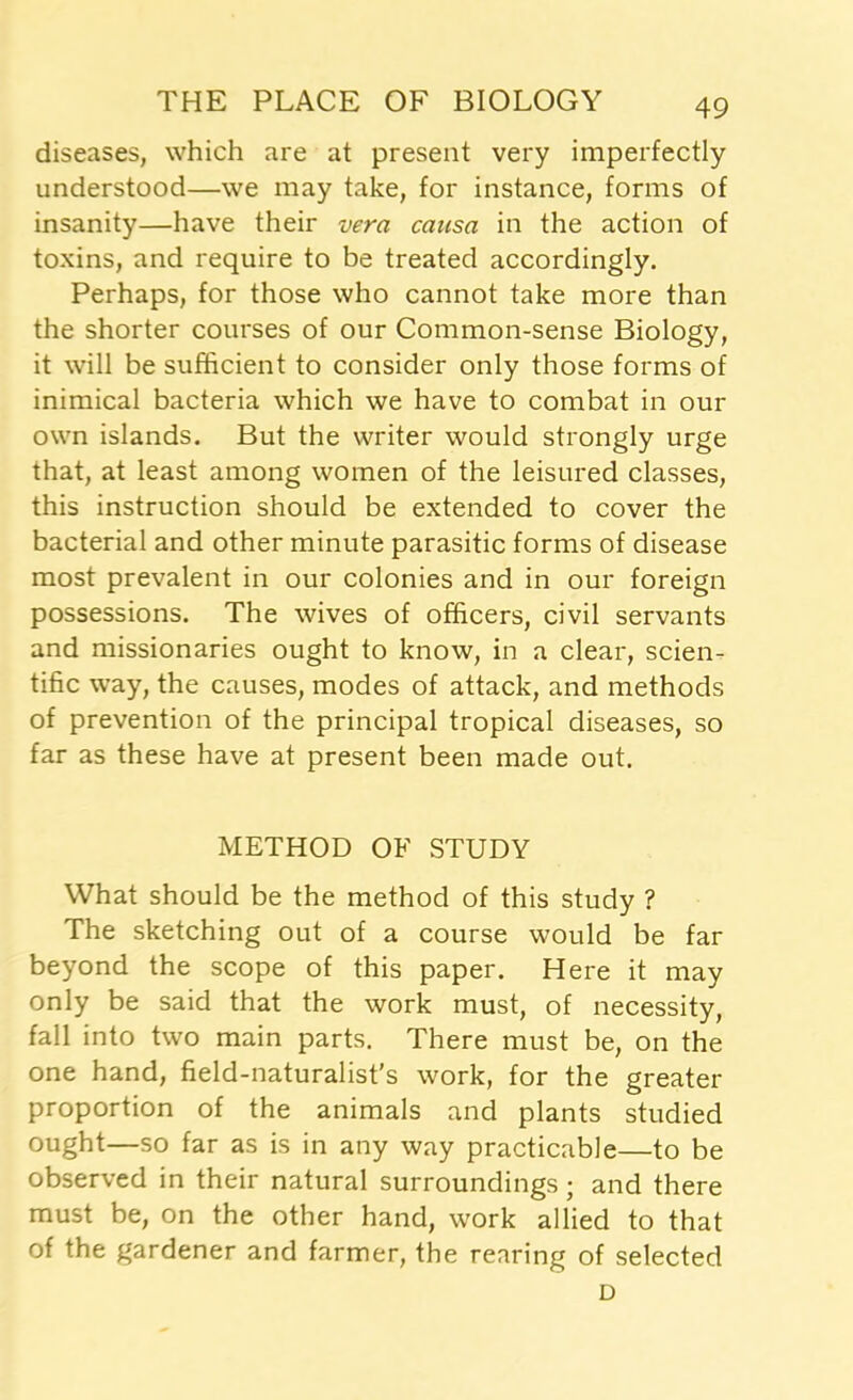 diseases, which are at present very imperfectly understood—we may take, for instance, forms of insanity—have their vera causa in the action of toxins, and require to be treated accordingly. Perhaps, for those who cannot take more than the shorter courses of our Common-sense Biology, it will be sufficient to consider only those forms of inimical bacteria which we have to combat in our own islands. But the writer would strongly urge that, at least among women of the leisured classes, this instruction should be extended to cover the bacterial and other minute parasitic forms of disease most prevalent in our colonies and in our foreign possessions. The wives of officers, civil servants and missionaries ought to know, in a clear, scien- tific way, the causes, modes of attack, and methods of prevention of the principal tropical diseases, so far as these have at present been made out. METHOD OF STUDY What should be the method of this study ? The sketching out of a course would be far beyond the scope of this paper. Here it may only be said that the work must, of necessity, fall into two main parts. There must be, on the one hand, field-naturalist's work, for the greater proportion of the animals and plants studied ought—so far as is in any way practicable—to be observed in their natural surroundings; and there must be, on the other hand, work allied to that of the gardener and farmer, the rearing of selected D