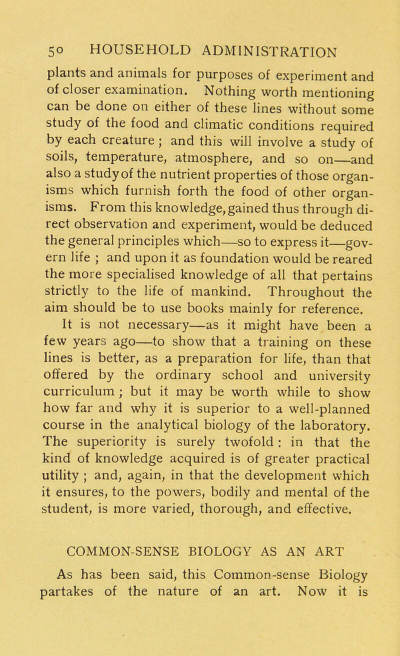 plants and animals for purposes of experiment and of closer examination. Nothing worth mentioning can be done on either of these lines without some study of the food and climatic conditions required by each creature; and this will involve a study of soils, temperature, atmosphere, and so on—and also a study of the nutrient properties of those organ- isms which furnish forth the food of other organ- isms. From this knowledge, gained thus through di- rect observation and experiment, would be deduced the general principles which—so to express it—gov- ern life ; and upon it as foundation would be reared the more specialised knowledge of all that pertains strictly to the life of mankind. Throughout the aim should be to use books mainly for reference. It is not necessary—as it might have been a few years ago—to show that a training on these lines is better, as a preparation for life, than that offered by the ordinary school and university curriculum ; but it may be worth while to show how far and why it is superior to a well-planned course in the analytical biology of the laboratory. The superiority is surely twofold: in that the kind of knowledge acquired is of greater practical utility ; and, again, in that the development which it ensures, to the powers, bodily and mental of the student, is more varied, thorough, and effective. COMMON-SENSE BIOLOGY AS AN ART As has been said, this Common-sense Biology partakes of the nature of an art. Now it is