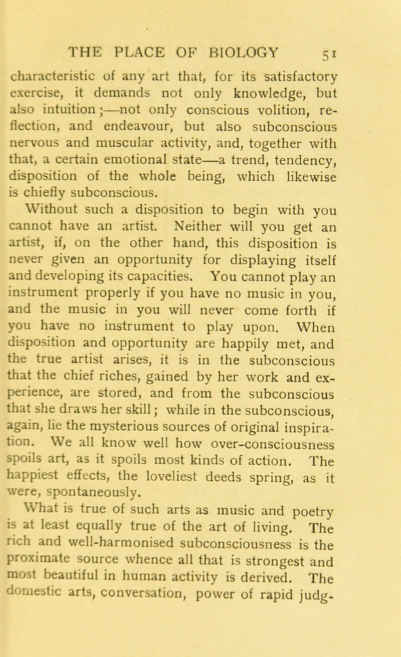 characteristic of any art that, for its satisfactory exercise, it demands not only knowledge, but also intuition ;—not only conscious volition, re- flection, and endeavour, but also subconscious nervous and muscular activity, and, together with that, a certain emotional state—a trend, tendency, disposition of the whole being, which likewise is chiefly subconscious. Without such a disposition to begin with you cannot have an artist. Neither will you get an artist, if, on the other hand, this disposition is never given an opportunity for displaying itself and developing its capacities. You cannot play an instrument properly if you have no music in you, and the music in you will never come forth if you have no instrument to play upon. When disposition and opportunity are happily met, and the true artist arises, it is in the subconscious that the chief riches, gained by her work and ex- perience, are stored, and from the subconscious that she draws her skill; while in the subconscious, again, lie the mysterious sources of original inspira- tion. We all know well how over-consciousness spoils art, as it spoils most kinds of action. The happiest effects, the loveliest deeds spring, as it were, spontaneously. What is true of such arts as music and poetry is at least equally true of the art of living. The rich and well-harmonised subconsciousness is the proximate source whence all that is strongest and most beautiful in human activity is derived. The domestic arts, conversation, power of rapid judg-