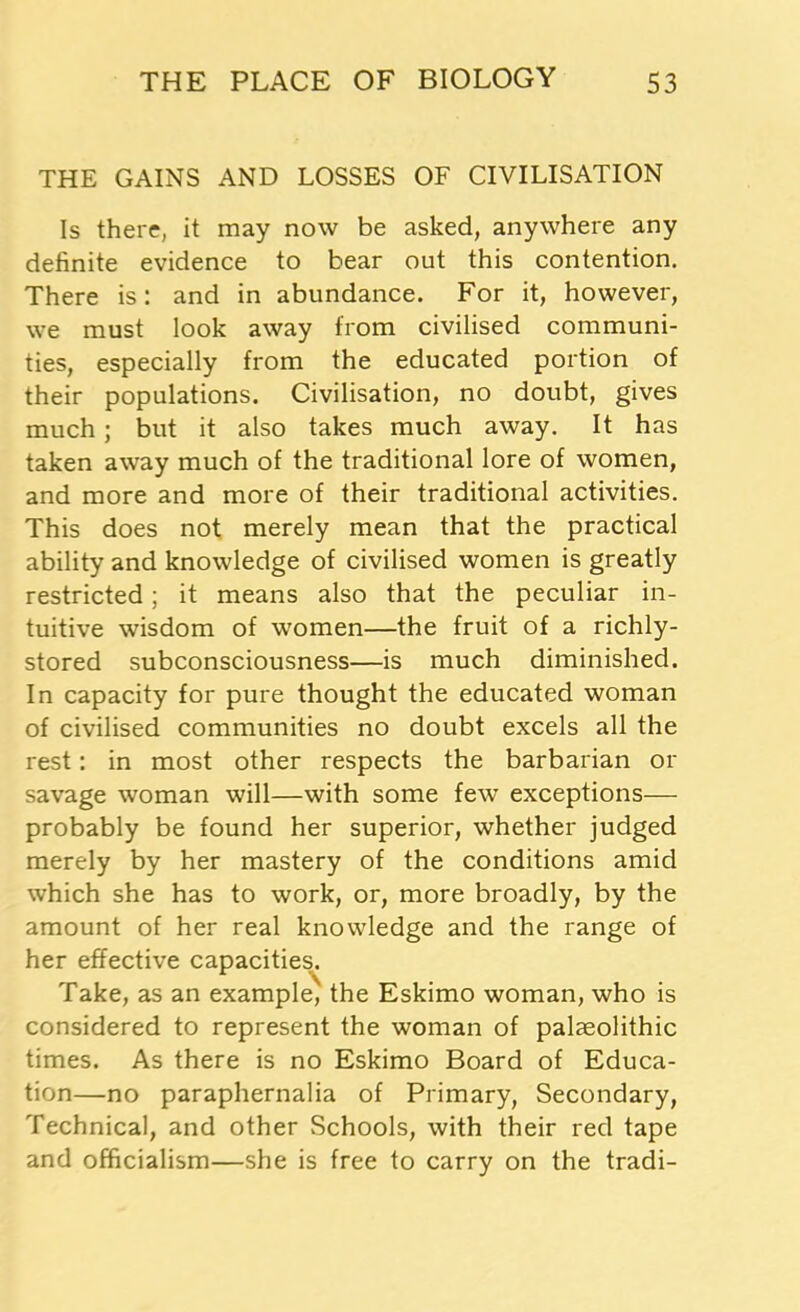 THE GAINS AND LOSSES OF CIVILISATION Is there, it may now be asked, anywhere any definite evidence to bear out this contention. There is: and in abundance. For it, however, we must look away from civilised communi- ties, especially from the educated portion of their populations. Civilisation, no doubt, gives much; but it also takes much away. It has taken away much of the traditional lore of women, and more and more of their traditional activities. This does not merely mean that the practical ability and knowledge of civilised women is greatly restricted; it means also that the peculiar in- tuitive wisdom of women—the fruit of a richly- stored subconsciousness—is much diminished. In capacity for pure thought the educated woman of civilised communities no doubt excels all the rest: in most other respects the barbarian or savage woman will—with some few exceptions— probably be found her superior, whether judged merely by her mastery of the conditions amid which she has to work, or, more broadly, by the amount of her real knowledge and the range of her effective capacities. Take, as an example, the Eskimo woman, who is considered to represent the woman of palaeolithic times. As there is no Eskimo Board of Educa- tion—no paraphernalia of Primary, Secondary, Technical, and other Schools, with their red tape and officialism—she is free to carry on the tradi-