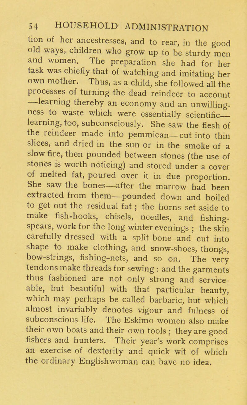 tion of her ancestresses, and to rear, in the good old ways, children who grow up to be sturdy men and women. The preparation she had for her task was chiefly that of watching and imitating her own mother. Thus, as a child, she followed all the processes of turning the dead reindeer to account —learning thereby an economy and an unwilling- ness to waste which were essentially scientific learning, too, subconsciously. She saw the flesh of the reindeer made into pemmican—cut into thin slices, and dried in the sun or in the smoke of a slow fire, then pounded between stones (the use of stones is worth noticing) and stored under a cover of melted fat, poured over it in due proportion. She saw the bones—after the marrow had been extracted from them—pounded down and boiled to get out the residual fat ; the horns set aside to make fish-hooks, chisels, needles, and fishing- spears, work for the long winter evenings ; the skin carefully dressed with a split bone and cut into shape to make clothing, and snow-shoes, thongs, bow-strings, fishing-nets, and so on. The very tendons make threads for sewing : and the garments thus fashioned are not only strong and service- able, but beautiful with that particular beauty, which may perhaps be called barbaric, but which almost invariably denotes vigour and fulness of subconscious life. The Eskimo women also make their own boats and their own tools ; they are good fishers and hunters. Their year’s work comprises an exercise of dexterity and quick wit of which the ordinary Englishwoman can have no idea.