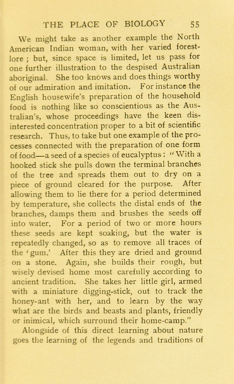 We might take as another example the North American Indian woman, with her varied forest- lore ; but, since space is limited, let us pass for one further illustration to the despised Australian aboriginal. She too knows and does things worthy of our admiration and imitation. For instance the English housewife’s preparation of the household food is nothing like so conscientious as the Aus- tralian’s, whose proceedings have the keen dis- interested concentration proper to a bit of scientific research. Thus, to take but one example of the pro- cesses connected with the preparation of one form of food—a seed of a species of eucalyptus: “ With a hooked stick she pulls down the terminal branches of the tree and spreads them out to dry on a piece of ground cleared for the purpose. After allowing them to lie there for a period determined by temperature, she collects the distal ends of the branches, damps them and brushes the seeds off into water. For a period of two or more hours these seeds are kept soaking, but the water is repeatedly changed, so as to remove all traces of the ‘ gum.’ After this they are dried and ground on a stone. Again, she builds their rough, but wisely devised home most carefully according to ancient tradition. She takes her little girl, armed with a miniature digging-stick, out to track the honey-ant with her, and to learn by the way what are the birds and beasts and plants, friendly or inimical, which surround their home-camp.” Alongside of this direct learning about nature goes the learning of the legends and traditions of