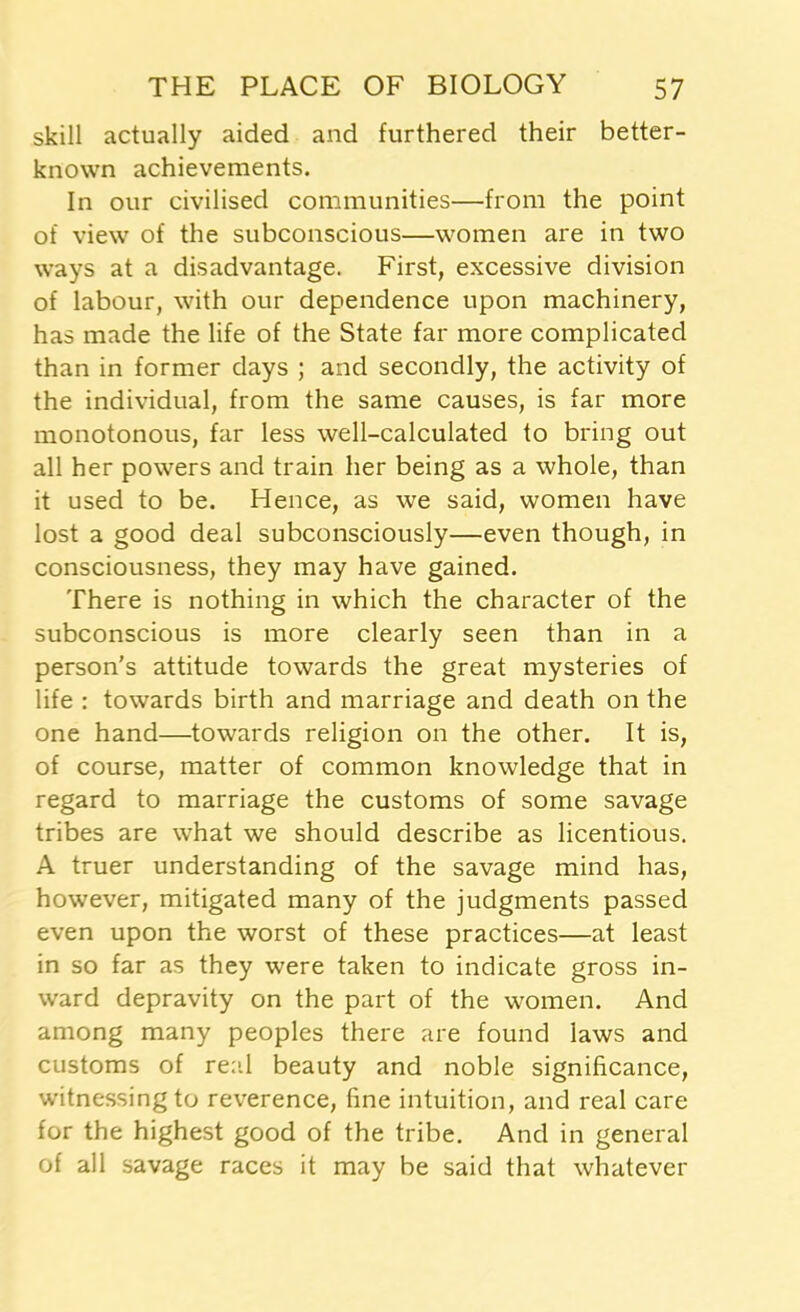 skill actually aided and furthered their better- known achievements. In our civilised communities—from the point of view of the subconscious—women are in two ways at a disadvantage. First, excessive division of labour, with our dependence upon machinery, has made the life of the State far more complicated than in former days ; and secondly, the activity of the individual, from the same causes, is far more monotonous, far less well-calculated to bring out all her powers and train her being as a whole, than it used to be. Hence, as we said, women have lost a good deal subconsciously—even though, in consciousness, they may have gained. There is nothing in which the character of the subconscious is more clearly seen than in a person’s attitude towards the great mysteries of life : towards birth and marriage and death on the one hand—towards religion on the other. It is, of course, matter of common knowledge that in regard to marriage the customs of some savage tribes are what we should describe as licentious. A truer understanding of the savage mind has, however, mitigated many of the judgments passed even upon the worst of these practices—at least in so far as they were taken to indicate gross in- ward depravity on the part of the women. And among many peoples there are found laws and customs of real beauty and noble significance, witnessing to reverence, fine intuition, and real care for the highest good of the tribe. And in general of all savage races it may be said that whatever