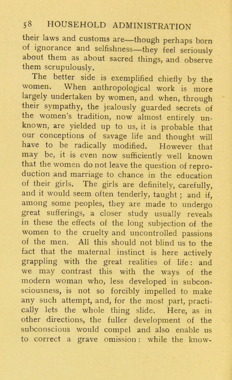 their laws and customs are—though perhaps born of ignorance and selfishness—they feel seriously about them as about sacred things, and observe them scrupulously. The better side is exemplified chiefly by the women. When anthropological work is more largely undertaken by women, and when, through their sympathy, the jealously guarded secrets of the women's tradition, now almost entirely un- known, are yielded up to us, it is probable that our conceptions of savage life and thought will have to be radically modified. However that may be, it is even now sufficiently well known that the women do not leave the question of repro- duction and marriage to chance in the education of their girls. The girls are definitely, carefully, and it would seem often tenderly, taught ; and if, among some peoples, they are made to undergo great sufferings, a closer study usually reveals in these the effects of the long subjection of the women to the cruelty and uncontrolled passions of the men. All this should not blind us to the fact that the maternal instinct is here actively grappling with the great realities of life: and we may contrast this with the ways of the modern woman who, less developed in subcon- sciousness, is not so forcibly impelled to make any such attempt, and, for the most part, practi- cally lets the whole thing slide. Here, as in other directions, the fuller development of the subconscious would compel and also enable us to correct a grave omission: while the know-