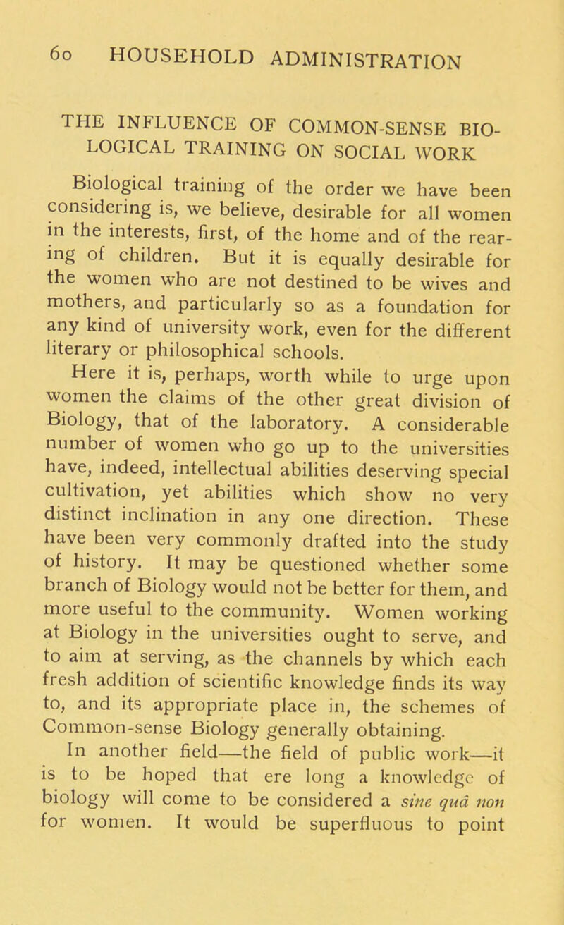 THE INFLUENCE OF COMMON-SENSE BIO- LOGICAL TRAINING ON SOCIAL WORK Biological tiaining of the order we have been considering is, we believe, desirable for all women in the interests, first, of the home and of the rear- ing of children. But it is equally desirable for the women who are not destined to be wives and mothers, and particularly so as a foundation for any kind of university work, even for the different literary or philosophical schools. Here it is, perhaps, worth while to urge upon women the claims of the other great division of Biology, that of the laboratory. A considerable number of women who go up to the universities have, indeed, intellectual abilities deserving special cultivation, yet abilities which show no very distinct inclination in any one direction. These have been very commonly drafted into the study of history. It may be questioned whether some branch of Biology would not be better for them, and more useful to the community. Women working at Biology in the universities ought to serve, and to aim at serving, as the channels by which each fresh addition of scientific knowledge finds its way to, and its appropriate place in, the schemes of Common-sense Biology generally obtaining. In another field—the field of public work—it is to be hoped that ere long a knowledge of biology will come to be considered a sine qua non for women. It would be superfluous to point