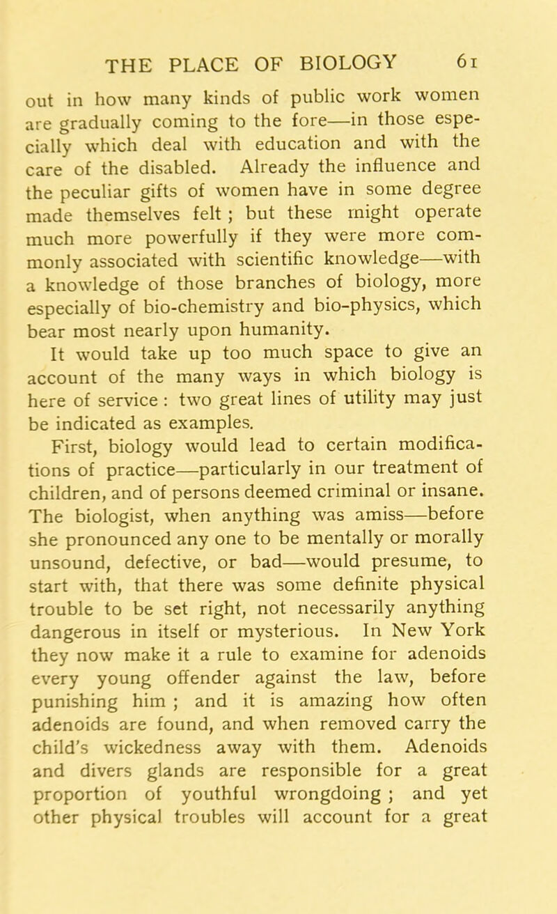 out in how many kinds of public work women are gradually coming to the fore—in those espe- cially which deal with education and with the care of the disabled. Already the influence and the peculiar gifts of women have in some degree made themselves felt ; but these might operate much more powerfully if they were more com- monly associated with scientific knowledge—with a knowledge of those branches of biology, more especially of bio-chemistry and bio-physics, which bear most nearly upon humanity. It would take up too much space to give an account of the many ways in which biology is here of service : two great lines of utility may just be indicated as examples. First, biology would lead to certain modifica- tions of practice—particularly in our treatment of children, and of persons deemed criminal or insane. The biologist, when anything was amiss—before she pronounced any one to be mentally or morally unsound, defective, or bad—would presume, to start with, that there was some definite physical trouble to be set right, not necessarily anything dangerous in itself or mysterious. In New York they now make it a rule to examine for adenoids every young offender against the law, before punishing him ; and it is amazing how often adenoids are found, and when removed carry the child's wickedness away with them. Adenoids and divers glands are responsible for a great proportion of youthful wrongdoing ; and yet other physical troubles will account for a great