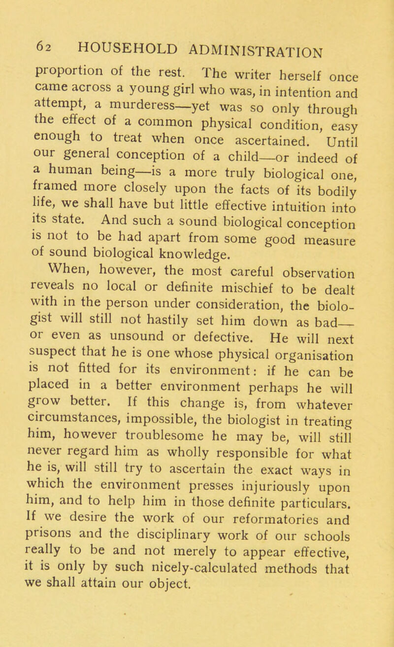 proportion of the rest. The writer herself once came across a young girl who was, in intention and attempt, a murderess—yet was so only through the effect of a common physical condition, easy enough to treat when once ascertained. Until our general conception of a child—or indeed of a human being—is a more truly biological one, framed more closely upon the facts of its bodily life, we shall have but little effective intuition into its state. And such a sound biological conception is not to be had apart from some good measure of sound biological knowledge. When, however, the most careful observation reveals no local or definite mischief to be dealt with in the person under consideration, the biolo- gist will still not hastily set him down as bad or even as unsound or defective. He will next suspect that he is one whose physical organisation is not fitted for its environment: if he can be placed in a better environment perhaps he will grow better. If this change is, from whatever circumstances, impossible, the biologist in treating him, however troublesome he may be, will still never regard him as wholly responsible for what he is, will still try to ascertain the exact ways in which the environment presses injuriously upon him, and to help him in those definite particulars. If we desire the work of our reformatories and prisons and the disciplinary work of our schools really to be and not merely to appear effective, it is only by such nicely-calculated methods that we shall attain our object.